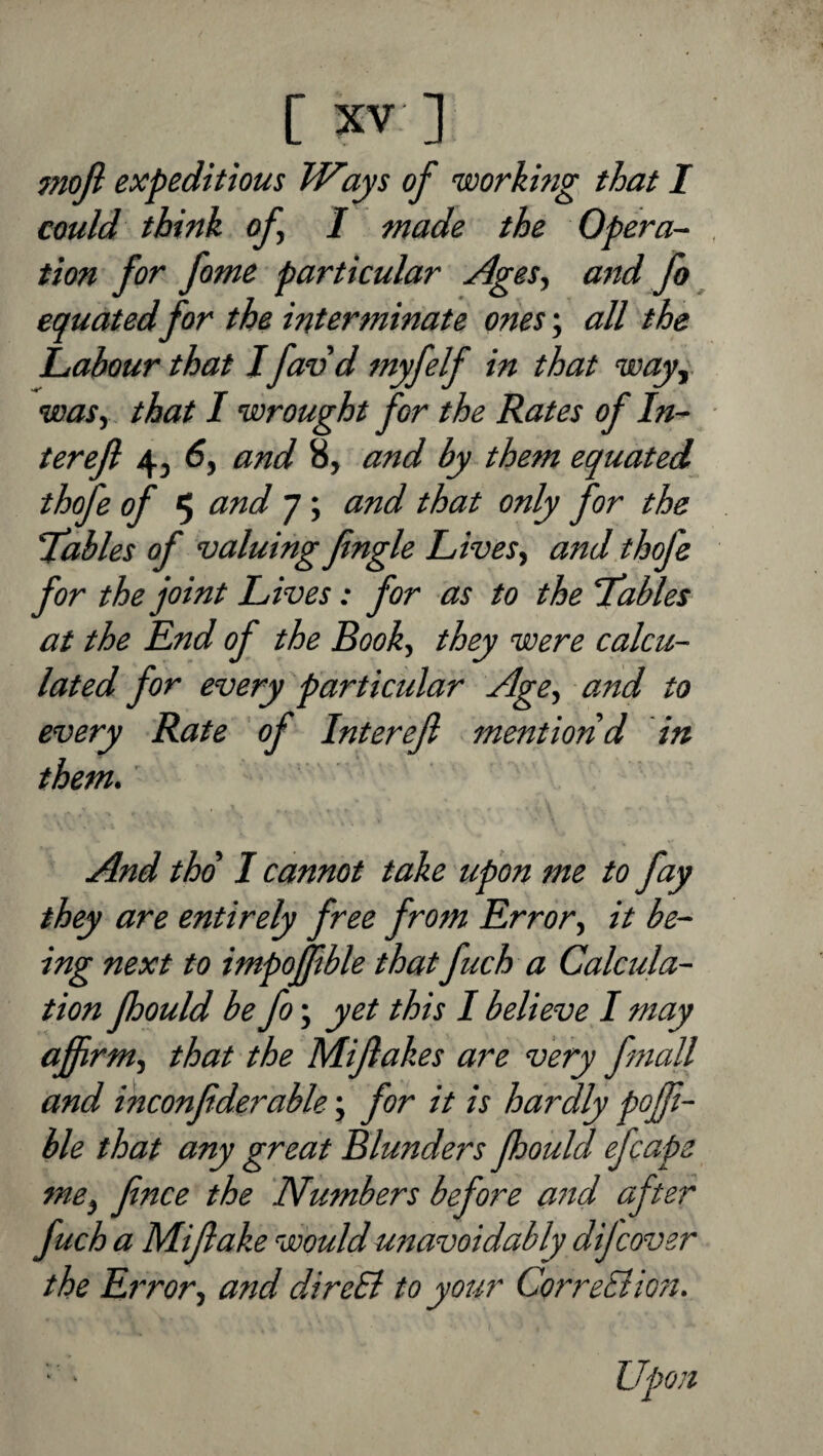 mofi expeditious Ways of working that I could think of I made the Opera¬ tion for fome particular Ages^ and fo ^ equated for the interminate ones; all the Labour that J favd tnyfelf in that way^. wasy that I wrought for the Rates of In- terejl 4, and 8, and by them equated thofe of 5 and 7; and that only for the Tables of valuing fingle LiveSy and thofe for the joint Lives: for as to the ‘Tables at the End of the Booky they were calcu¬ lated for every particular Age, and to every Rate of Interejl mention d in them. And thd I cannot take upon me to fay they are entirely free from Errory it be¬ ing next to impofftble that fuch a Calcula¬ tion fhould be fo; yet this I believe I may ajfrmy that the Mijlakes are very fmall and inconfiderable; for it is hardly poff- ble that any great Blunders fhould efcape mcy fnce the Numbers before and after fuch a Mijlake would unavoidably dijcover the Errory and direSi to your CorreEiiori.