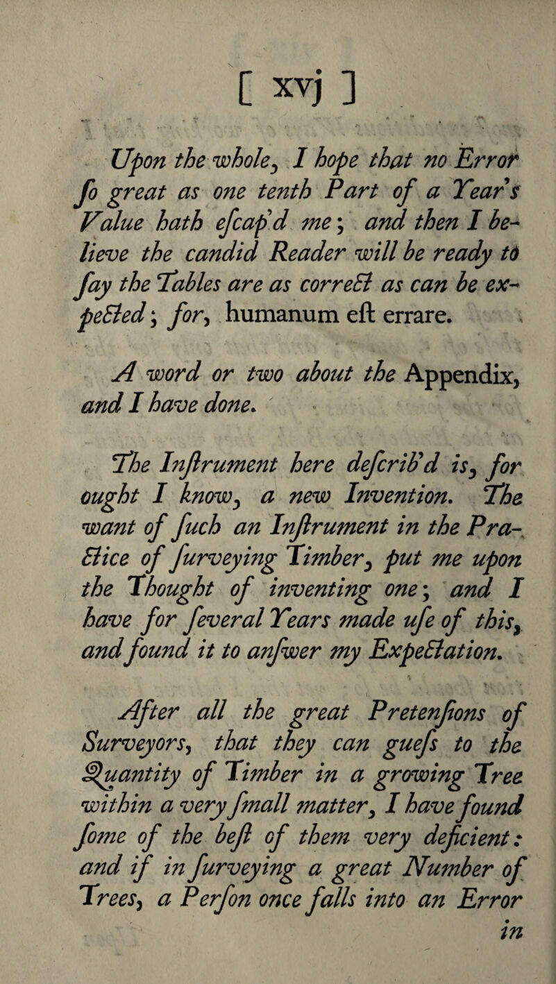 [xvj] upon the'wholej I hope that no Error fo great as one tenth Part of a Years Value hath efcap'd me; and then I be¬ lieve the candid Reader 'will be ready to fay the Yables are as correEl as can be ex- peEted; for-, humanum eft errare. ■ * A 'Word or t'wo about the Appendix, and 1 have done. ' \ Yhe Infrument here defcriUd isj for ought I knffWj a new Invention. Yhe 'want of fuch an Inflrument in the Pra- Siice of furveying 'Timber^ put me upon the I bought of inventing one', and I have for feveral Years made ufe of thisy andfound it to anfwer my ExpeBation. After all the great Pretenfons of Surveyors-, that they can guefs to the Quantity of Timber in a growing Tree 'within a veryfmall matter, I have found fome of the befl of them very deficient: and if in furveying a great Number of Trees, a Perfon once falls into an Error in