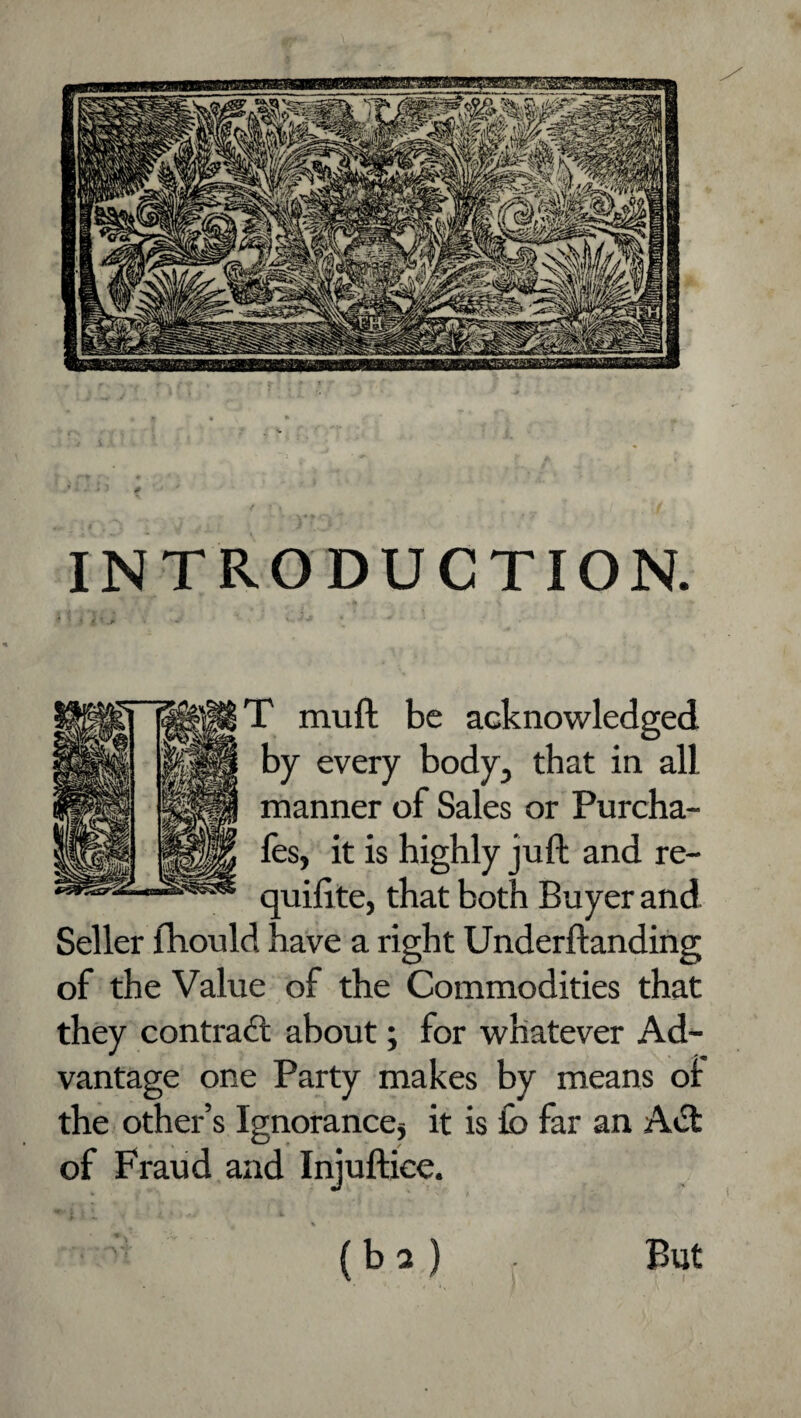 INTRODUCTION. T muft be acknowledged by every body, that in all manner of Sales or Purcha- les, it is highly juft and re- quifite, that both Buyer and Seller fhould have a right Underftanding of the Value of the Commodities that they contract about; for whatever Ad¬ vantage one Party makes by means ot the other’s Ignorancej it is lb far an Aift of Fraud and Injuftice. (ba) But