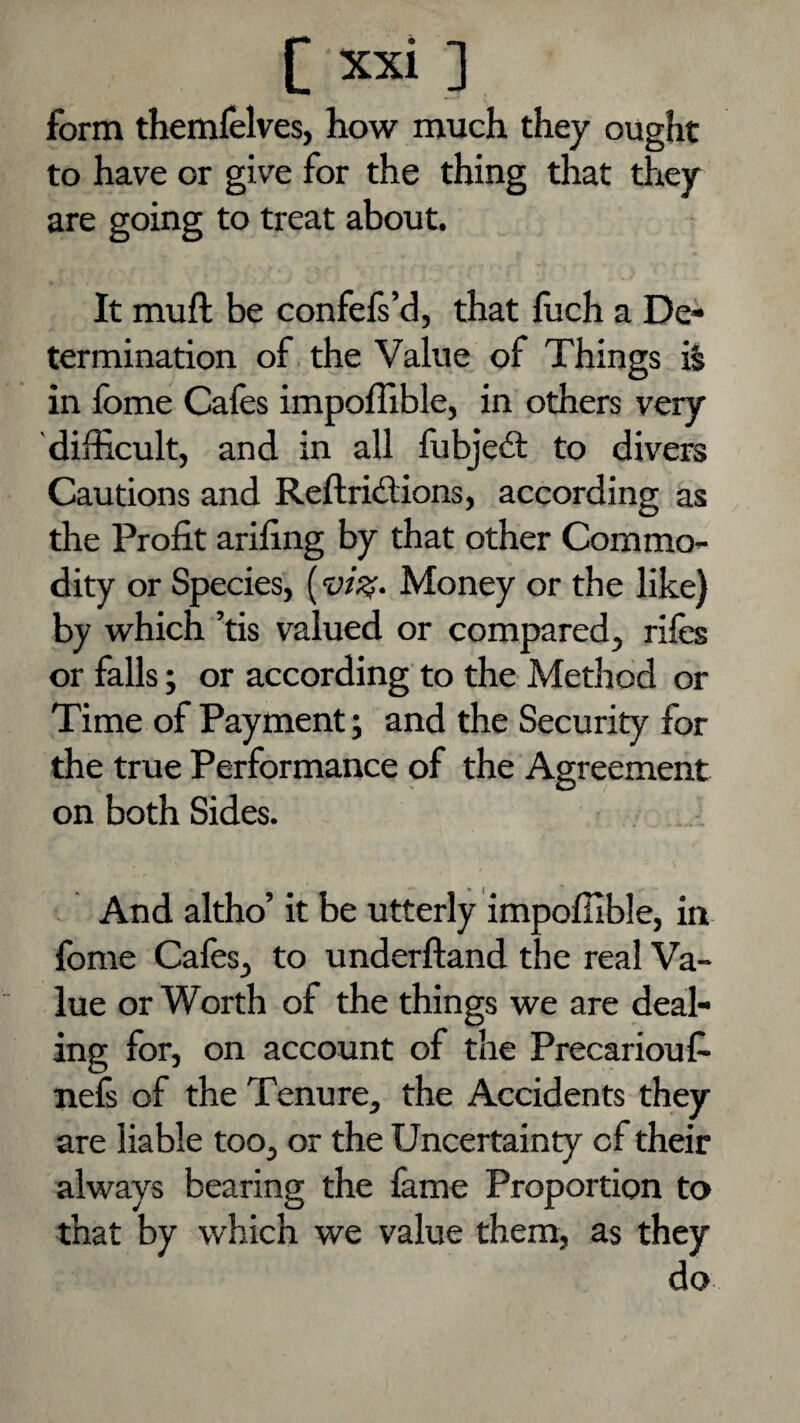 form themfelves, how much they ought to have or give for the thing that they are going to treat about. It muft be confefs’d, that iuch a De¬ termination of. the Value of Things i§ in fome Cafes impofllble, in others very difficult, and in all fubjedt to divers Cautions and Reftriftions, according as the Profit arifing by that other Commo¬ dity or Species, (Money or the like) by which ’tis valued or compared, rifes or falls; or according to the Method or Time of Payment; and the Security for the true Performance of the Agreement on both Sides. And altho’ it be utterly impofilble, in fome Cafes, to underfland the real Va¬ lue or Worth of the things we are deal¬ ing for, on account of the Precarioufe nefi of the Tenure, the Accidents they are liable too, or the Uncertainty of their always bearing the fame Proportion to that by which we value them, as they do