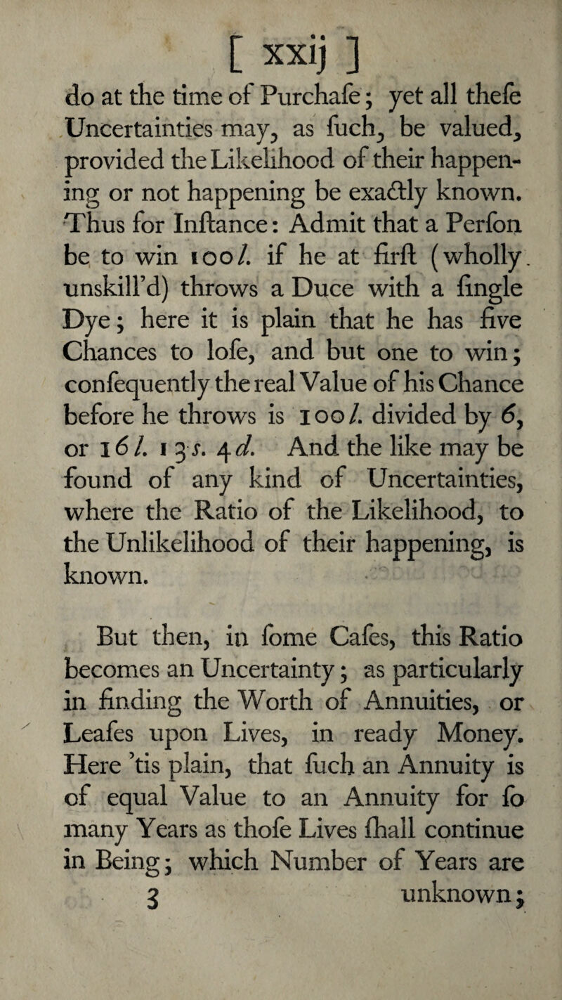 do at the time of Purchafe; yet all thefe .Uncertainties may, as Inch, be valued, provided the Likelihood of their happen¬ ing or not happening be exadtly known. Thus for Inftance: Admit that a Perfori be to win lOo/. if he at firft (wholly, unskill’d) throws a Duce with a fingle Dye ; here it is plain that he has five chances to lofe, and but one to win; conlequently the real Value of his Chance before he throws is lool. divided by 6, or 16/. I 3 r. And the like may be found of any kind of Uncertainties, where the Ratio of the Likelihood, to the Unlikelihood of their happening, is known. But then, in fome Cafes, this Ratio becomes an Uncertainty; as particularly in finding the Worth of Annuities,. or Leafes upon Lives, in ready Money. Here ’tis plain, that fiich an Annuity is of equal Value to an Annuity for lb many Years as thofe Lives fhall continue in Being; which Number of Years are