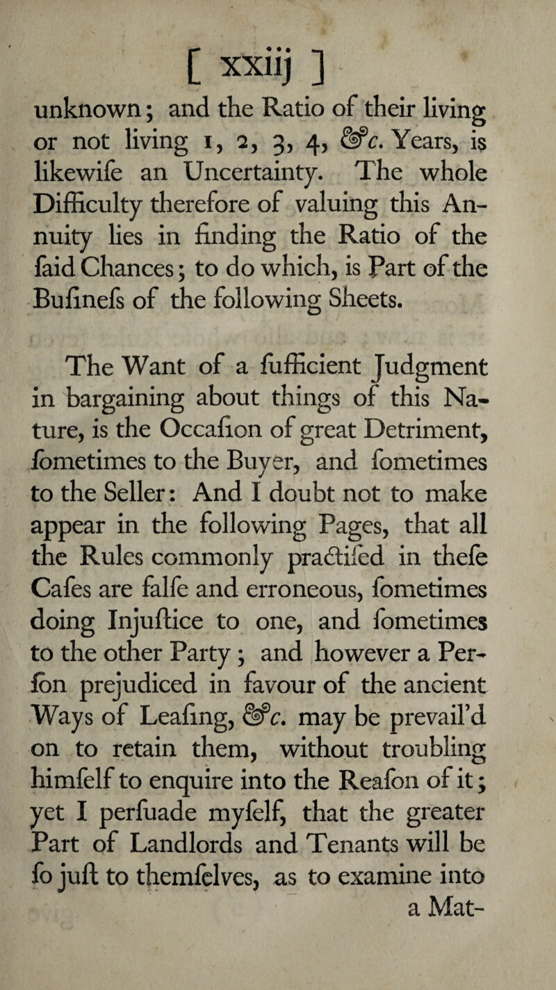 unknown; and the Ratio of their living or not living i, 2, 3, 4, Years, is likewife an Uncertainty. The whole Difficulty therefore of valuing this An¬ nuity lies in finding the Ratio of the faid Chances; to do which, is Part of the Bufinels of the following Sheets. The Want of a fufficient Judgment in bargaining about things of this Na¬ ture, is the Occafion of great Detriment, Ibmetimes to the Buyer, and fometimes to the Seller: And I doubt not to make appear in the following Pages, that all the Rules commonly pradtifed in thefe Cafes are falle and erroneous, fometimes doing Injuftice to one, and fometimes to the other Party; and however a Per- fon prejudiced in favour of the ancient Ways of Leafing, &‘c. may be prevail’d on to retain them, without troubling himfelf to enquire into the Reafon of it; yet I perfuade mylelf, that the greater Part of Landlords and Tenants will be fo juft to themfelves, as to examine into a Mat-