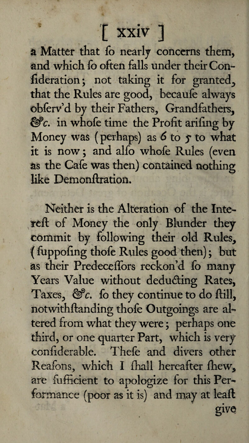 a Matter that fo nearly concerns them, and which lb often falls under their Con- llderation; not taking it for granted^ that the Rules are good, becaufe always obferv’d by their Fathers, Grandfathers, ^c. in whofe time the Profit arifing by Money was {perhaps) as ^ to y to what it is now; and alfo whole Rules (even as the Cafe was then) contained nothing like Demonftration. Neither is the Alteration of the Inte- ^reft of Money the only Blunder they commit by following their old Rules, ( fuppofing thofe Rules good then); but as their Predecellbrs reckon’d lb many Years Value without deducting Rates, Taxes, ^c. fo they continue to do ftill, notwithftanding thofe Outgoings are ah tered from what they were j perhaps one third, or one quarter Part, which is very confiderable. Thele and divers other Realbns, which I fhall hereafter Ihew, are lulficient to apologize for this Per^ formance (poor as it is) and may at leaft