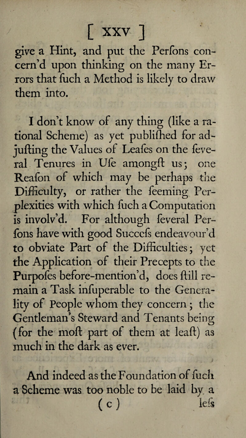 give a Hint, and put the Perlbns con¬ cern’d upon thinking on the many Er¬ rors that flich a Method is likely to draw them into. I don’t know of any thing (like a ra¬ tional Scheme) as yet publilhed for ad*- jufting the Values of Leafes on the feve- ral Tenures in Ule amongft us; one Realbn of which may be perhaps the Difficulty, or rather the feeming Per¬ plexities with which fuch a Computation is involv’d. For although feveral Per- fbns have with good Succcls endeavour’d to obviate Part of the Difficulties; yet the Application of their Precepts to the Purpoles before-mention’d, does flill re¬ main a Task inffiperable to the Genera¬ lity of People whom they concern ; the Gentleman’s Steward and Tenants being (for the moft part of them at leaf!) as much in the dark as ever. And indeed as the Foundation of fuch a Scheme was too noble to be laid by, a ( c ) lels