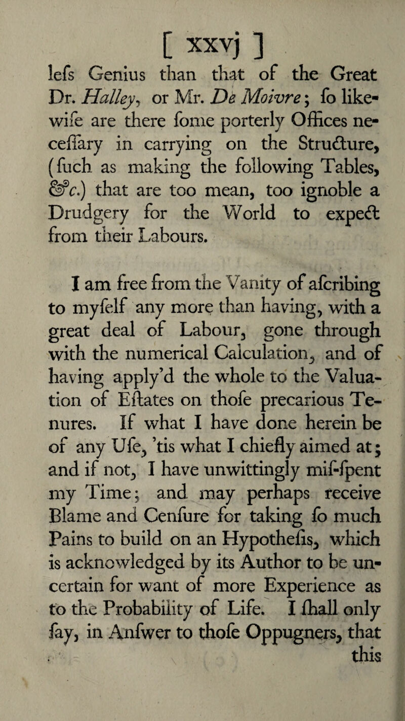 lefs Genius tlian that of the Great Dr. Halley^ or Mr. D& Moivre; fo like- wife are there fome porterly Offices ne- cefiary in carrying on the Structure, (fuch as making the following Tables, ^c) that are too mean, too ignoble a Drudgery for the World to expeft from their Labours. I am free from the Vanity of aferibing to myfelf any more than having, with a great deal of Labour, gone through with the numerical Calculation, and of having apply’d the w'hole to the Valua¬ tion of Eftates on thofe precarious Te¬ nures. If what I have done herein be of any Ufe, ’tis what I chiefly aimed at; and if not, I have unwittingly mif-fpent my Time; and may perhaps receive Blame and Cenfure for taking lb much Pains to build on an Hypothefis, which is acknowledged by its Author to be un¬ certain for want of more Experience as to the Probability of Life. I fliall only fey, in Anfwer to thofe Oppugners, that