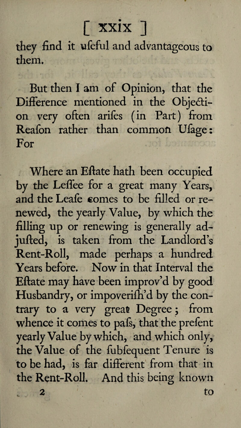 they find it ufefiil and advantageous to them. But then I am of Opinion, that the Difference mentioned in the Objecti¬ on very often arifes (in Part) from Reafon rather than common Ufage; For Where an Eftate hath been occupied by the Leffee for a great many Years, and the Leafe comes to be filled or re¬ newed, the yearly Value, by which the filling up or renewing is generally ad- jufted, is taken from the Landlord’s Rent-Roll, made perhaps a hundred Years before. Now in that Interval the Eftate may have been improv’d by good Husbandry, or impoverifh’d by the con¬ trary to a very great Degree; from whence it comes to pals, that the prelent yearly Value by which, and which only, the Value of the fublequent Tenure is to be had, is far different' from that in the Rent-Roll. And this being known 2 to