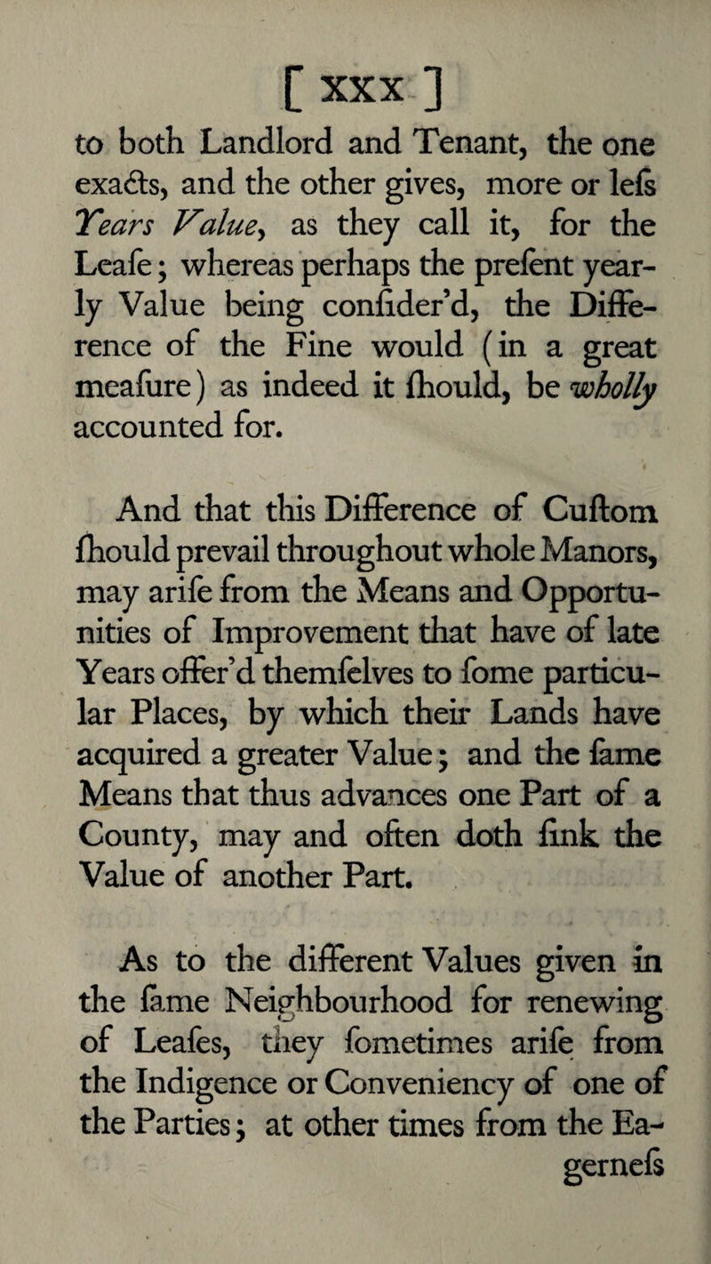 to both Landlord and Tenant, the one exa(9;s, and the other gives, more or lefs Years Value.^ as they call it, for the Leafe; whereas perhaps the prelent year¬ ly Value being consider’d, the Diffe¬ rence of the Fine would (in a great meafure) as indeed it Ihould, be wholly accounted for. And that this Difference of Cuftom fhould prevail throughout whole Manors, may arife from the Means and Opportu¬ nities of Improvement that have of late Years offer’d themfclves to fome particu¬ lar Places, by which their Lands have acquired a greater Value; and the lame Means that thus advances one Part of a County, may and often doth fink the Value of another Part. As to the different Values given in the fame Neighbourhood for renewing of Leales, they fbmetimes arife from the Indigence or Conveniency of one of the Parties; at other times from the Ea-