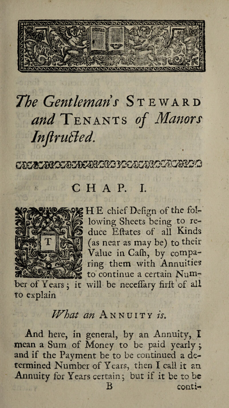 The Gentlemans Steward and Tenants of Manors Injtrutled. CHAP. I. H E chief Defign of the foI« lowing Sheets being to re¬ duce Eftates of all Kinds (as near as may be) to their Value ill Calh, by coni pa¬ ring them with Annuities to'continue a certain Num¬ ber of Years, it will be neceflary firil of all to explain What an Annuity is. And here, in general, by an Annuity, I mean a Sum of Money to be paid yearly ; and if the Payment be to be continued a de¬ termined Number of Years, then I call it an Annuity for Years certain, but if it be to be B conti-