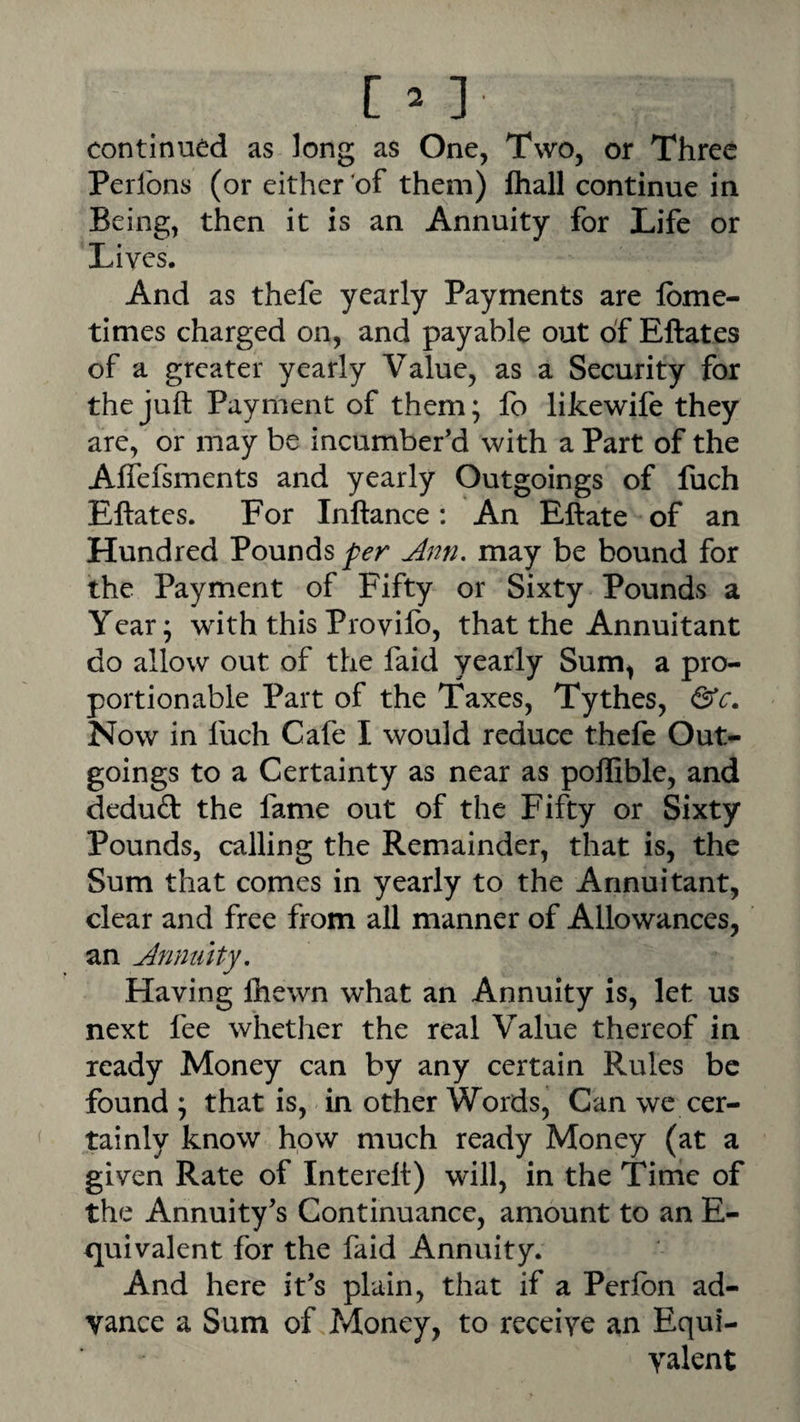 continued as long as One, Two, or Three Perlbns (or either of them) fliall continue in Being, then it is an Annuity for Life or Lives. And as thefe yearly Payments are Ibme- times charged on, and payable out of Eftates of a greater yearly Value, as a Security for the juft Payment of them; fo likewife they are, or may be incumber’d with a Part of the Affefsments and yearly Outgoings of fuch Eftates. For Inftance: An Eftate of an Hundred Pounds Jnn. may be bound for the Payment of Fifty or Sixty Pounds a Year; with this Provifo, that the Annuitant do allow out of the faid yearly Sum, a pro¬ portionable Part of the Taxes, Tythes, Now in fuch Cafe I would reduce thefe Out¬ goings to a Certainty as near as pollible, and deduft the fame out of the Fifty or Sixty Pounds, calling the Remainder, that is, the Sum that comes in yearly to the Annuitant, clear and free from all manner of Allowances, an Annuity, Having Ihewn what an Annuity is, let us next fee whether the real Value thereof in ready Money can by any certain Rules be found ; that is, in other Words, Can we cer¬ tainly know how much ready Money (at a given Rate of Interelt) will, in the Time of the Annuity’s Continuance, amount to an E- quivalent for the faid Annuity. And here it’s plain, that if a Perlbn ad¬ vance a Sum of Money, to receive an Equi¬ valent