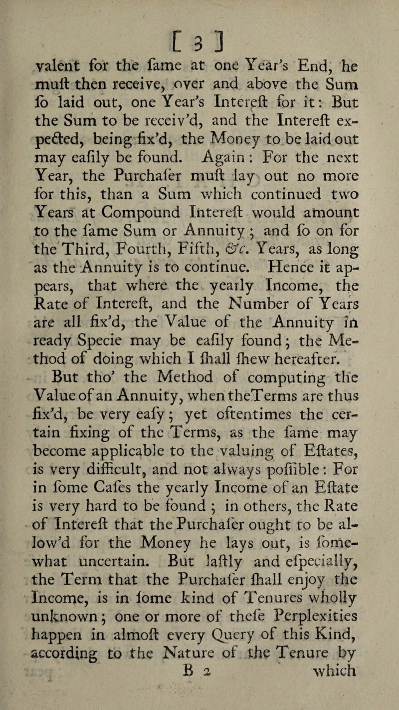 valent for the fame at one Year’s End, he mutt then receive, over and above the Sum lb laid out, one Year’s Interett for it: But the Sum to be receiv'd, and the Interett ex- pefted, being fix’d, the Money to be laid out may eafily be found. Again : For the next Year, the Purchaler mutt lay out no more for this, than a Sum v/hich continued two Years at Compound Interett would amount to the fame Sum or Annuity ; and fo on for the Third, Fourth, Fifth, Years, as long as the Annuity is to continue. Hence it ap¬ pears, that where the yearly Income, the Rate of Interett, and the Number of Years are all fix’d, the Value of the Annuity iil ready Specie may be eafily found; the Me¬ thod of doing which I fliall fhew hereafter. But tho’ the Method of computing the Value of an Annuity, whentheTerms are thus fix’d, be very eafy; yet oftentimes the cer¬ tain fixing of the Terms, as the lame may become applicable to the valuing of Ettates, is very difficult, and not always poflible: For in fome Cafes the yearly Income of an Eftate is very hard to be found ; in others, the Rate of Interett that the Purchaler ought to be al¬ low’d for the Money he lays out, is fome- what uncertain. But laftly and efpecially, the Term that the Purchaler ffiall enjoy the Income, is in lome kind of Tenures wholly unknown; one or more of thefe Perplexities happen in almott every Query of this Kind, according to the Nature of the Tenure by B 2 which