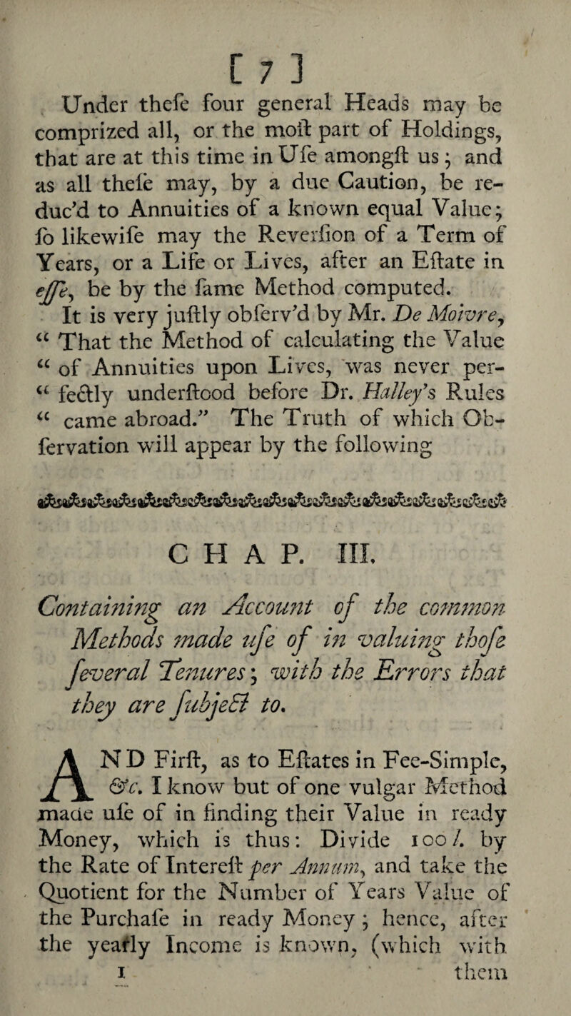 Under thefe four general Heads may be comprized all, or the moil part of Holdings, that are at this time in Ufe amongft us • and as all thele may, by a due Caution, be re¬ duc’d to Annuities of a known equal Value; fb likewife may the Reverlion of a Term of Years, or a Life or Lives, after an Eftate in ejp;^ be by the fame Method computed. It is very juftly obferv’d by Mr. De Motvrey That the Method of calculating the Value of Annuities upon Lives, 'was never per- “ feftly underftood before Dr. Halley'^ Rules came abroad.” The Truth of which Ob- fervation wdll appear by the following CHAP. Ill, Containing an Account of the common Methods 7nade ufe of m valumg thofe feveral Te7^ures; with the Errors that they are fubjeSi to. And Firft, as to Eftates In Fee-Simple, &c. I know but of one vulgar Method maae ule of in finding their Value in ready Money, which is thus: Divide loo/. by the Rate of Interefl per jinnumy and take the ^ Quotient for the Number of Years Value of the Purchafe in ready Money; hence, after the yeatly Income is known, (which with I ‘ them