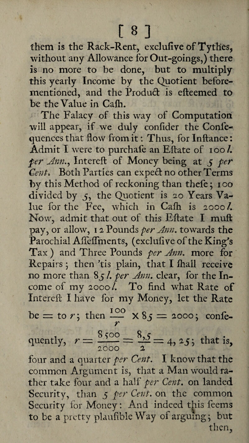 them IS the Rack-Rent, exclafive of Tythes, without any Allowance for Out-goings,) there is no more to be done, but to multiply this yearly Income by the Quotient before- mentioned, and the Produd is efteemed to be the Value in Cafli. The Falacy of this way of Computation will appear, if we duly confider the Confe- quences that flow from it: Thus, for Inftance: Admit I were to purchafe an Eftate of lOoL fer Ann.^ Intereft of Money being at 5 fer Gent, Both Parties can exped no other Terms by this Method of reckoning than thefe; 100 divided by 5, the Quotient is 20 Years Va¬ lue for the Fee, which in Cafh is 2000/. Now, admit that out of this Eftate I muft pay, or allow, 12 Pounds per Ann, towards the Parochial AfteiTments, (exclufi ve of the King^s Tax ) and Three Pounds per Ann, more for Repairs \ then ftis plain, that I fliall receive no more than 85 /. per Ann, clear, for the In¬ come of my 2000/. To find w'hat Rate of Intereft* I have for my Money, let the Rate be =2 to r; then x 85 = 2000: conle- r 8 ^00 8, c • quently, r — —-= — m 4, 25 j that is, 2000 2 four and a quarter per Cent, I know that the common Argument is, that a Man would ra¬ ther take four and a half Cent, on landed Security, than 5 per Cent, on the common Security for Money: And indeed t^iis feems to be a pretty plaufible Way of arguing; but then,