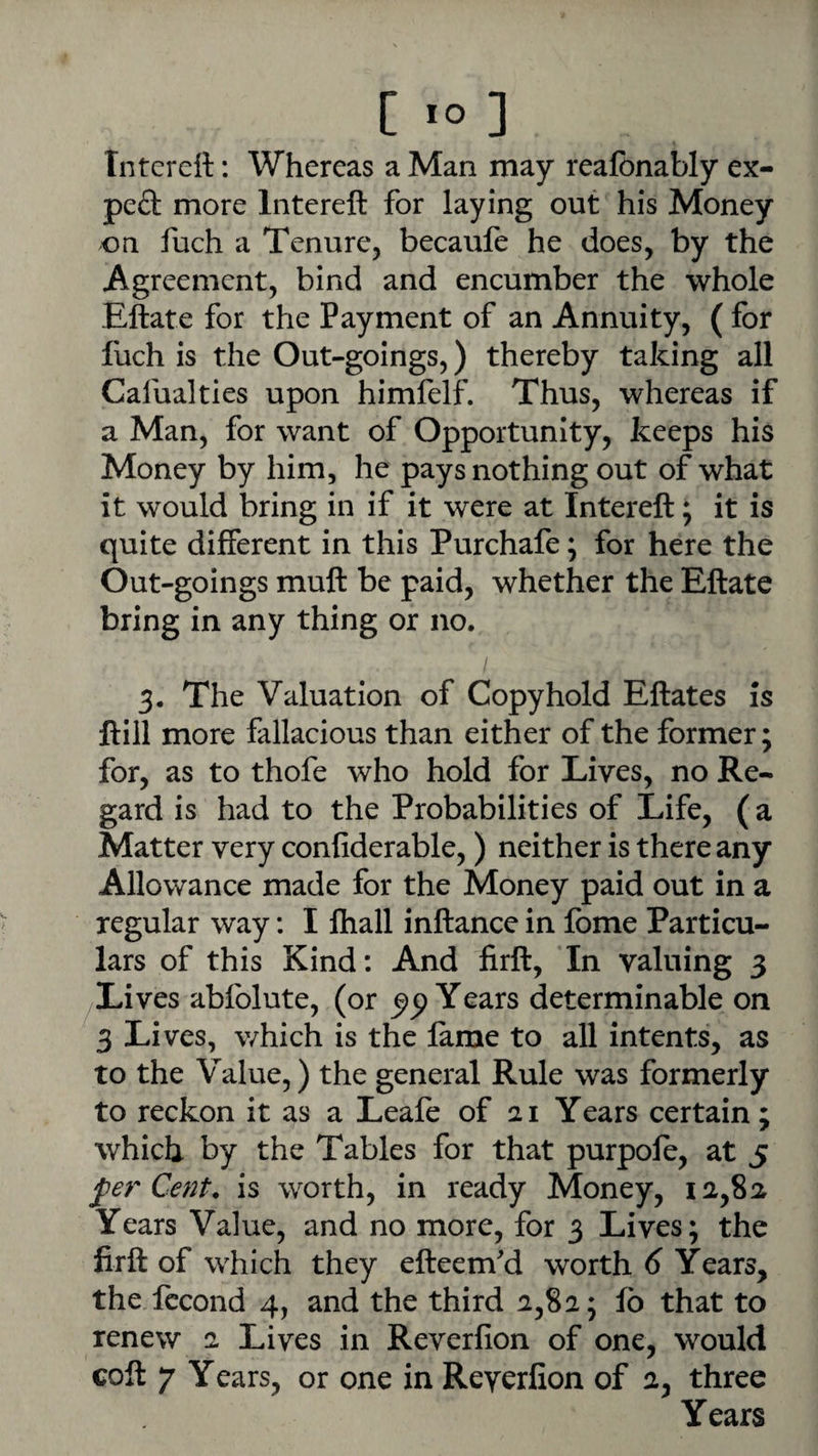 [ lo 3 Tntcrett: Whereas a Man may realbnably ex- peft more Intereft for laying out his Money on fuch a Tenure, becaufe he does, by the Agreement, bind and encumber the whole Eftate for the Payment of an Annuity, ( for fuch is the Out-goings,) thereby taking all Cafualties upon himfelf. Thus, whereas if a Man, for want of Opportunity, keeps his Money by him, he pays nothing out of what it would bring in if it were at Intereft; it is quite different in this Purchafe; for here the Out-goings muft be paid, whether the Eftate bring in any thing or no. 3. The Valuation of Copyhold Eftates is ftill more fallacious than either of the former; for, as to thofe who hold for Lives, no Re¬ gard is had to the Probabilities of Life, (a Matter very confiderable,) neither is there any Allowance made for the Money paid out in a regular way: I ftiall inftance in fome Particu¬ lars of this Kind: And firft, In valuing 3 Lives abfolute, (or Years determinable on 3 Lives, which is the lame to all intents, as to the Value,) the general Rule was formerly to reckon it as a Leafe of 21 Years certain ; which by the Tables for that purpofo, at 5 fer Cent, is worth, in ready Money, 12,8a Years Value, and no more, for 3 Lives; the firft of which they efteem'd worth 6 Years, the Iccond 4, and the third 2,82; lb that to renew 2 Lives in Reverfion of one, would coft 7 Years, or one in Reyerfion of 2, three Years