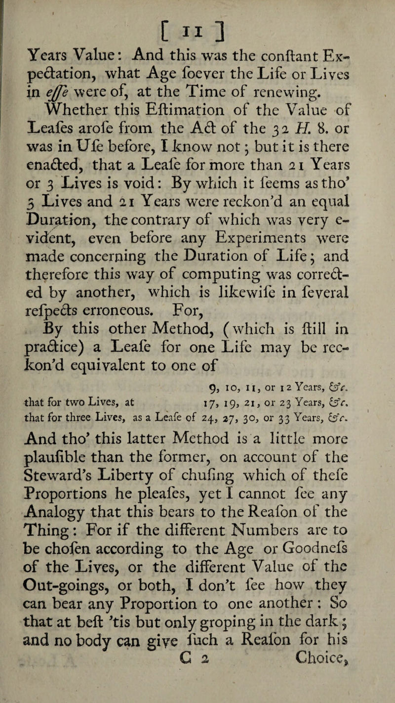 Years Value: And this was the conftant Ex¬ pectation, what Age foever the Life or Lives in ejfe were of, at the Time of rcnevving. Whether this Eftimation of the Value of Leafes arofe from the Ad: of the 3 2 H 8. or was in Ule before, I know not \ but it is there enafted, that a Leafe for more than 21 Years or 3 Lives is void: By which it feems as tho’ 5 Lives and 21 Years were reckon'd an equal Duration, the contrary of which was very e- vident, even before any Experiments were made concerning the Duration of Life; and therefore this way of computing was corred- ed by another, which is likewife in feveral relpeds erroneous. For, By this other Method, (which is ftill in pradice) a Leafe for one Life may be rec¬ kon'd equivalent to one of 9, 10, II, or 12 Years, ^c. that for two Lives, at 17, 19, 21, or 23 Years, that for three Lives, as a Leafe of 24, 27, 30, or 33 Years, And tho' this latter Method is a little more plaufible than the former, on account of the Steward's Liberty of chufing which of thefe Proportions he pleafes, yet I cannot fee any Analogy that this bears to the Reafon of the Thing: For if the different Numbers are to be choftn according to the Age or Goodnefs of the Lives, or the different Value of the Out-goings, or both, I don't fee how they can bear any Proportion to one another : So that at beft 'tis but only groping in the dark; and nobody can give fuch a Reafon for his C 2 Choice^