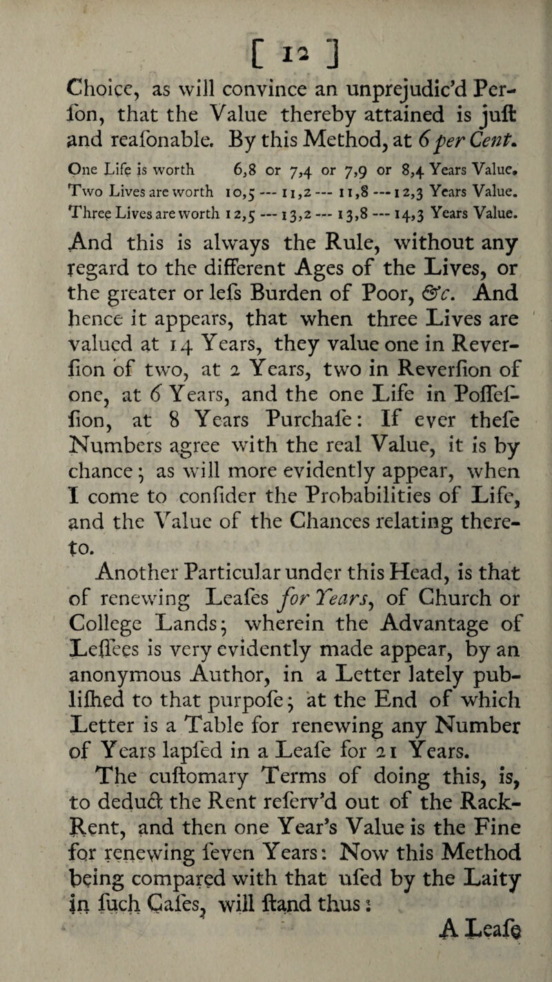 Choice, as will convince an unprejudic’d Per- fon, that the Value thereby attained is juft and reafonable. By this Method, at 6per Cent. One Life is worth 6,8 or 7,4 or 7,9 or 8,4 Years Value, Two Lives are worth 10,5 — 11,2— 11,8 —12,3 Years Value. Three Lives are worth 12,5 — 13,2 — 13,8 — 14,3 Years Value. And this is always the Rule, without any regard to the different Ages of the Lives, or the greater or lefs Burden of Poor, &c. And hence it appears, that when three Lives are valued at 14 Years, they value one in Rever- fion of two, at 2 Years, two in Reverfion of one, at 6 Years, and the one Life in Poffel- fion, at 8 Years Purchafe: If ever thefe Numbers agree with the real Value, it is by chance \ as will more evidently appear, when I come to confider the Probabilities of Life, and the Value of the Chances relating there¬ to. Another Particular under this Head, is that of renewing Leafes for Tears^ of Church or College Lands* wherein the Advantage of Leffees is very evidently made appear, by an anonymous Author, in a Letter lately pub- lilhed to that purpofe; at the End of which Letter is a Table for renewing any Number of Years lapfed in a Leafe for 21 Years. The cuftomary Terms of doing this, is, to deduft the Rent referv’d out of the Rack- Rent, and then one Year’s Value is the Fine for renewing feven Years: Now this Method being compared with that ufed by the Laity in fuch Cafes, will ftand thus: A Leaf©