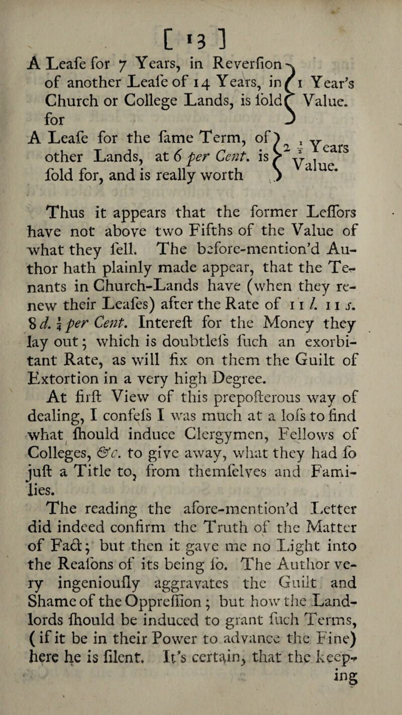 A Leafe for 7 Years, in Reverfion^^ of another Leafe of 14 Years, in/i Year's Church or College Lands, is IbldQ Value, for A Leafe for the fame Term, of other Lands, at 6 per Cent, is fold for, and is really worth Thus it appears that the former LelTors have not above two Fifths of the Value of what they fell. The before-mention'd Au¬ thor hath plainly made appear, that the Te-r nants in Church-Lands have (when they re¬ new their Leafes) after the Rate of i ‘i /. 11 s. 8 5 per Cent. Intereft for the Money they lay out; which is doubtlefs fuch an exorbi¬ tant Rate, as will fix on them the Guilt of Extortion in a very high Degree. At firft View of this prepofterous way of dealing, I confefs I was much at a lofs to find what^ ftiould induce Clergymen, Fellows of Colleges, &c. to give away, what they had fo juft a Title to, from themfelves and Fami¬ lies. The reading the afore-mention'd I.etter did indeed confirm the Truth of the Matter \ of Fad; but then it gave me no I.ight into the Reafons of its being lb. The Author ve¬ ry ingenioufly aggravates the Guilt and Shame of the Oppreffion; but how the Land¬ lords Ihould be induced to grant fucli Terms, (if it be in their Power to advance the Fine) here he is lilent. It's certain, that the keep‘s ing 2 i Years Value.