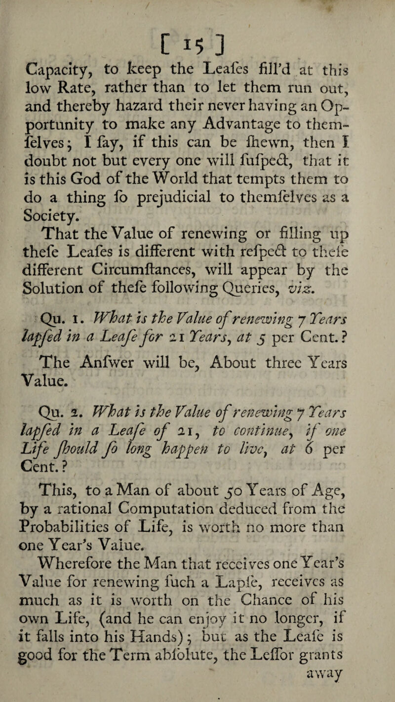 Capacity, to keep the Leafes fiird at this low Rate, rather than to let them run out, and thereby hazard their never having an Op¬ portunity to make any Advantage to them- felves; I lay, if this can be Ihewn, then I doubt not but every one will fulpcd, that it is this God of the World that tempts them to do a thing lb prejudicial to themlelves as a Society. That the Value of renewing or filling up thefe Leafes is different with refped to thei'e different Circumftances, will appear by the Solution of thefe following Queries, viz, Qu. I. What is the Value of renewing 7 Tears lapfed in a Leafe for 11 Tears^ at 5 per Cent.? The Anfwer will be, About three Years Value. Qu. 2. What is the Value of renewing 7 Tears lapfed in a Leafe of to continue^ if one Life JhouJd fo long happen to Uvcy at 6 per Cent. ? This, to a Man of about 50 Years of Age, by a rational Computation deduced from the Probabilities of Life, is worth no more than one Year's Value. Wherefore the Man that receives one Year’s Value for renewing fuch a Lapfe, receives as much as it is worth on the Chance of his own Life, (and he can enjoy it no longer, if it falls into his Hands); but as the Leafe is good for the Term ablblute, the LelTor grants away