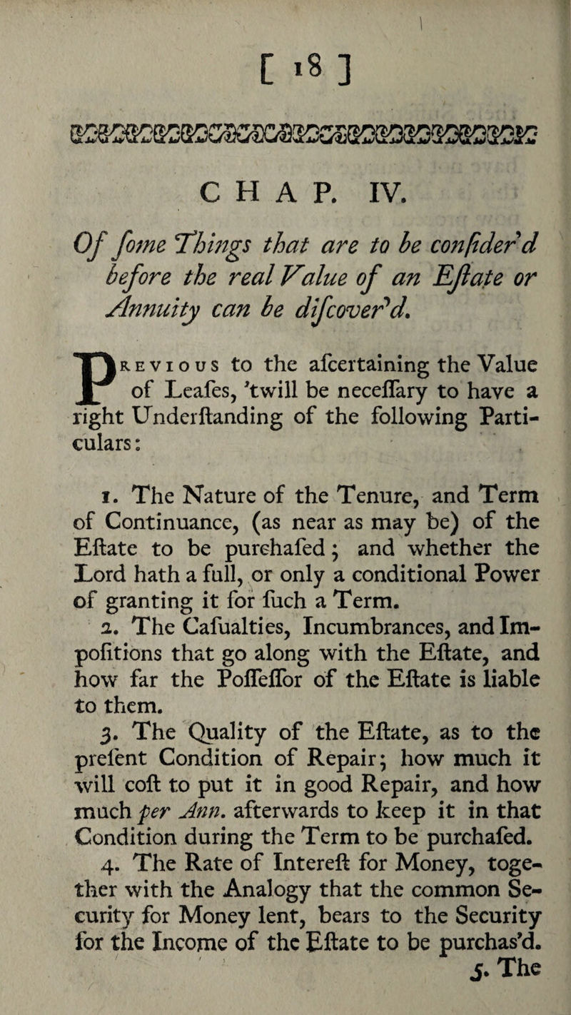 CHAP. IV. Of fome T^hmgs that are to he confiderd before the real Value of an Rflate or Annuity can be difcover^d. PREVIOUS to the alcertaining the Value of Leafes, 'twill be neceffary to have a right Underftanding of the following Parti¬ culars: I. The Nature of the Tenure, and Term of Continuance, (as near as may be) of the Eftate to be purchafed; and whether the Lord hath a full, or only a conditional Power of granting it for fuch a Term. 2. The Cafualties, Incumbrances, and Im- pofitions that go along with the Eftate, and how far the Pofleflbr of the Eftate is liable to them. 3. The Quality of the Eftate, as to the prefent Condition of Repair; how much it will coft to put it in good Repair, and how much per Ann. afterwards to keep it in that Condition during the Term to be purchafed. 4. The Rate of Intereft for Money, toge¬ ther with the Analogy that the common Se¬ curity for Money lent, bears to the Security for the Income of the Eftate to be purchas'd. j.The