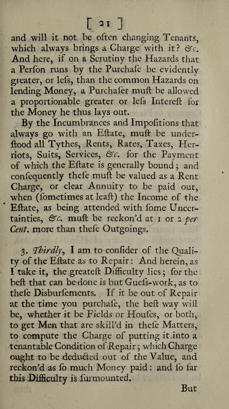 and will it not be often changing Tenants, which always brings a Charge with it? And here, if on a Scrutiny the Hazards that a Perfon runs by the Purchafc be evidently greater, or lefs, than the common Hazards on lending Money, a Purchafer muft be allowed a proportionable greater or lefs Intereft for the Money he thus lays out. By the Incumbrances and Impofitions that always go with an Eftate, muft be under- ftood all Tythes, Rents, Rates, Taxes, Her- riots. Suits, Services, &c. for the Payment of which the Eftate is generally bound; and confequently thefe muft be valued as a Rent Charge, or clear Annuity to be paid out, when (fometimes at leaft) the Income of the Eftate, as being attended with fome Uncer¬ tainties, &c. muft be reckon'd a^i or 2 per Cent, more than thefe Outgoings. 3. thirdly^ I am to confider of the Quali¬ ty of the Eftate as to Repair: And herein, as I take it, the greateft Difficulty lies; for the beft that can be done is but Guefs-work, as to thefe Disburlements. If it be out of Repair at the time you purchafe, the beft way will be, whether it be Fields or Houfes, or both, to get Men that are skill'd in thefe Matters, to compute the Charge of putting it.into a tenantable Condition of Repair; which Charge ought to be deducted out of the Value, and reckon'd as fo much Money paid: and lb far this Difficulty is furmouated. But