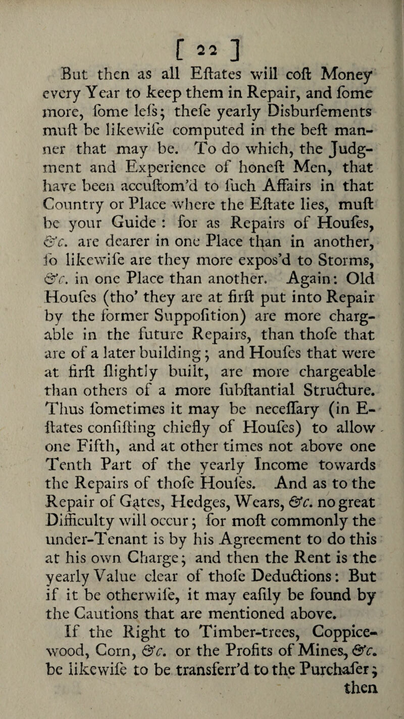 / [22-] But then as all Eftates will coft Money every Year to keep them in Repair, and fbme more, fbme lefs; thefe yearly Disburfements muft be likewife computed in the beft man¬ ner that may be. To do which, the Judg¬ ment and Experience of honeft Men, that have been accuftom'd to Inch Affairs in that Country or Place where the Eftate lies, muft be your Guide : for as Repairs of Houfes, &c. are dearer in one Place than in another, fo likewife are they more expos’d to Storms, 6fc. in one Place than another. Again: Old Houfes (tho’ they are at firft put into Repair by the former Suppofition) are more charg- able in the future Repairs, than thofe that are of a later building; and Houfes that were at firft flightly built, are more chargeable than others of a more fubftantial Strufture. Thus fometimes it may be neceffary (in E- ftates confifting chiefly of Houfes) to allow - one Fifth, and at other times not above one Tenth Part of the yearly Income towards the Repairs of thofe Houles. And as to the Repair of G^tes, Hedges, Wears, &c. no great Difficulty will occur; for moft commonly the Under-Tenant is by his Agreement to do this at his own Charge; and then the Rent is the yearly Value clear of thofe Deduftions: But if it be otherwife, it may eafily be found by the Cautions that are mentioned above. If the Right to Timber-trees, Coppice- wood, Corn, &c. or the Profits of Mines, be likewife to be transferr’d to the Purchafer^ then