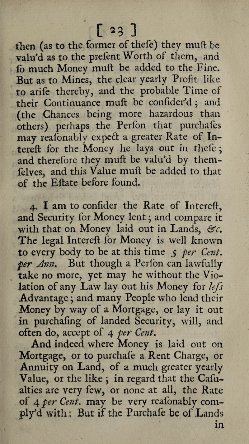 [ =3 ] then (as to the former of thefe) they muft be valu’d as to the prefent Worth of them, and lb much Money muft be added to the Fine. But as to Mines, the clear yearly Profit like to arife thereby, and the probable Time of their Continuance muft be confider’d ; and (the Chances being more hazardous than others) perhaps the Perlbn that purchafes may realonably expeft a greater Rate of In- tereft for the Money he lays out in thefe; and therefore they muft be valu’d by them- felves, and this Value muft be added to that of the Eftate before found. 4, I am to confider the Rate of Intereft, and Security for Money lent; and compare it with that on Money laid out in Lands, The legal Intereft for Money is well known to every body to be at this time 5 per Cent, per Ann. But though a Perfon can lawfully take no more, yet may he without the Vio¬ lation of any Law lay out his Money for lefs Advantage; and many People who lend their Money by way of a Mortgage, or lay it out in purchafing of landed Security, will, and often do, accept of 4 per Cent. And indeed where Money is laid out on Mortgage, or to purchafe a Rent Charge, or Annuity on Land, of a much greater yearly Value, or the like ^ in regard that the Cafu- alties are very few, or none at all, the Rate of 4 per Cent, may be very reafonably com- ply’d with; But if the Purchafe be of Lands in