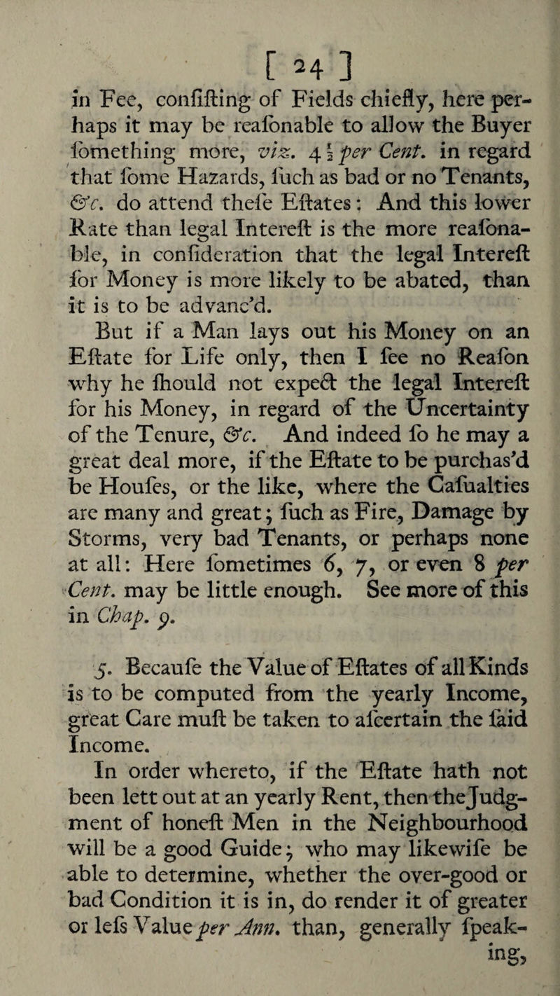 in Fee, confifting of Fields chiefly, here per¬ haps it may be realbnable to allow the Buyer Ibmething more, viz. 4 5 per Cent, in regard that fome Hazards, Inch as bad or no Tenants, &c. do attend thefe Eftates: And this lower Kate than legal Intereft is the more realbna¬ ble, in confideration that the legal Intereft for Money is more likely to be abated, than it is to be advanc'd. But if a Man lays out his Money on an Eftate for Life only, then I fee no Realbn why he fhould not exped the legal Intereft for his Money, in regard of the Uncertainty of the Tenure, &c. And indeed fo he may a great deal more, if the Eftate to be purchas'd be Houfes, or the like, where the Cafualties are many and great; fuch as Fire., Damage by Storms, very bad Tenants, or perhaps none at all: Here fometimes 6y 7, or even 8 per '-'Cent, may be little enough. See more of this in Chap. p. 5. Becaufe the Value of Eftates of all Kinds is to be computed from the yearly Income, great Care muft be taken to afccrtain the faid Income. In order whereto, if the Eftate hath not been lett out at an yearly Rent, then the Judg¬ ment of honeft Men in the Neighbourhood will be a good Guide; who may likewife be able to determine, whether the over-good or bad Condition it is in, do render it of greater or lefs Value than, generally fpeak- ing,