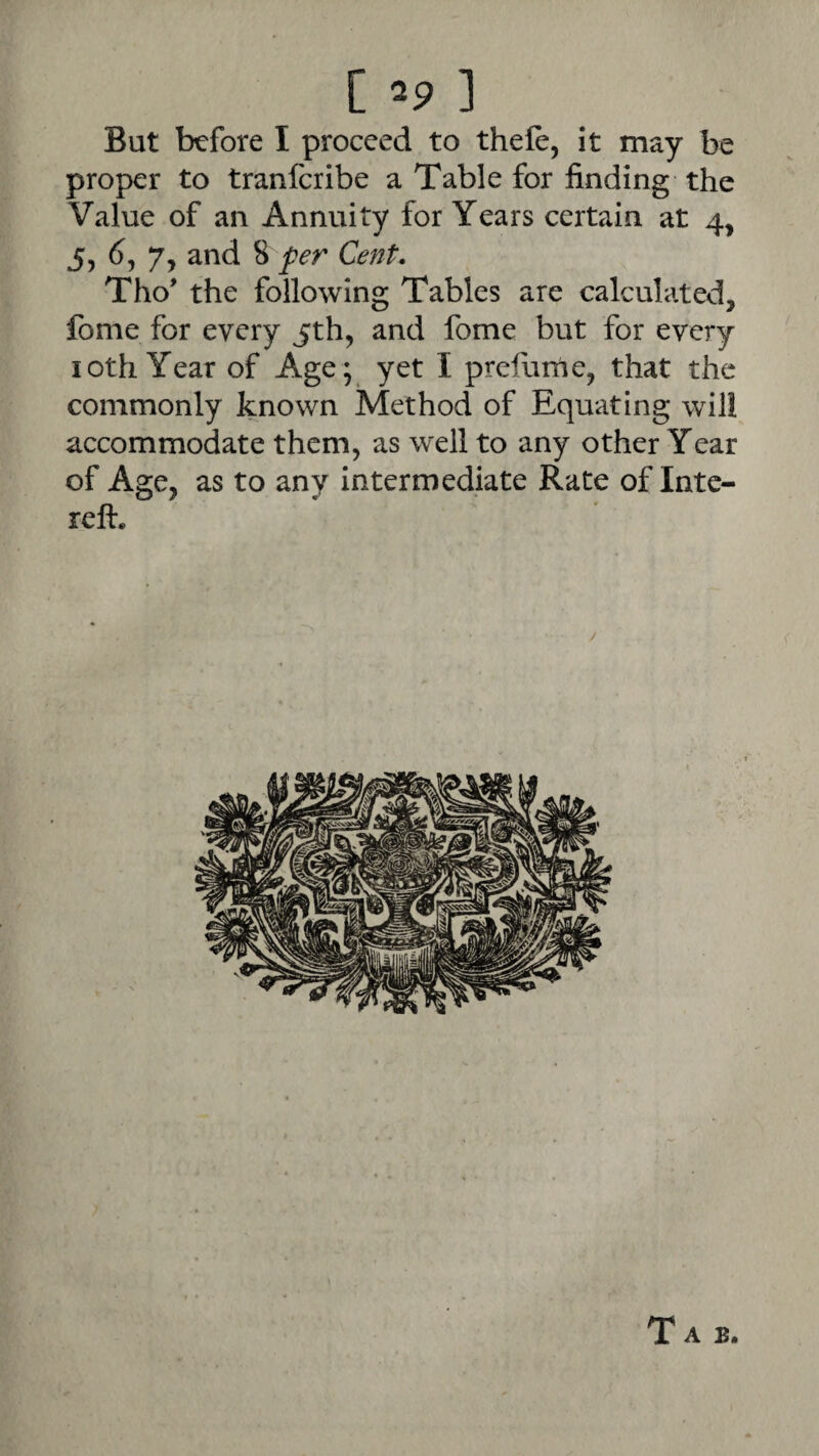 But before I proceed to thefe, it may be proper to tranferibe a Table for finding the Value of an Annuity for Years certain at 4, 5, 6, 7, and 8 per Cent. Tho’ the following Tables are calculated, fome for every jth, and fome but for every loth Year of Age ; yet I prefurne, that the commonly known Method of Equating will accommodate them, as well to any other Year of Age, as to any Intermediate Rate of Inte- reft. /