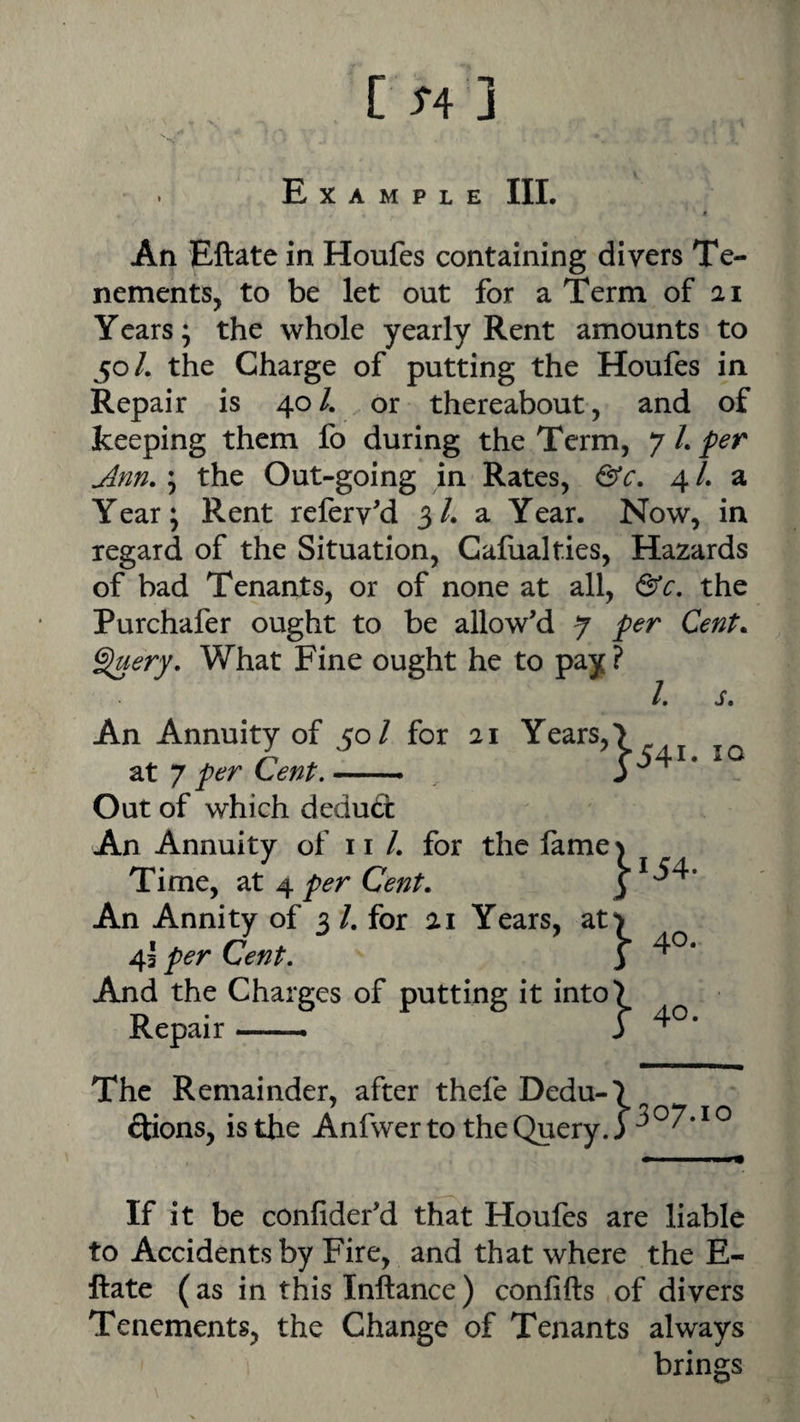 Example III. An Eftate in Houfes containing divers Te¬ nements, to be let out for a Term of 21 Ycars; the whole yearly Rent amounts to 50/. the Charge of putting the Houfes in Repair is 40/. or thereabout, and of keeping them fo during the Term, y L per Ann. \ the Out-going in Rates, &c. ^l. 2, Year; Rent referv'd 3/. a Year. Now, in regard of the Situation, Galualties, Hazards of bad Tenants, or of none at all, &c. the Purchafer ought to be allow’d 7 per Cent, ^ery. What Fine ought he to pay? /. s. An Annuity of 50/ for 21 Years, at 7 per Cent. — Out of which deduct An Annuity of 11 /. for the fame Time, at 4 per Cent. An Annity of 3 /. for 21 Years, at 45 per Cent. And the Charges of putting it into Repair — ■ 10 The Remainder, after thefe Dedu-*) ftions, is the Anfwerto theQuery.) If it be confider’d that Houfes are liable to Accidents by Fire, and that where the E- ftate (as in this Inftance) confifts of divers Tenements, the Change of Tenants always brings