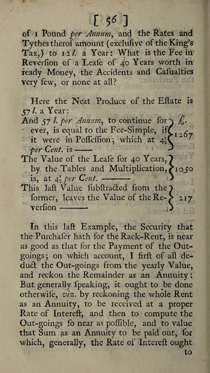 [ 5« ] of I Pound per Anmm^ and the Rates and Tythestherof amount (exclufive of the King’s Tax,) to 12/. a Year: What is the Fee in Reverfion of a Lcafe of 40 Years worth in ready Money, the Accidents and Cafualties very few, or none at all? 126^7 Here the Neat Produce of the Eftate is 57/. a Year; And 57 /. per Annum^ to continue for * ever, is equal to the Fee-Simple, if( it were in Poffeffion; which at 4^ per Cent, is- The Value of the Leafe for 40 Years,.' by the Tables and Multiplication, is, at 45 per Cent, -- Th is I aft Value lubftrafted from the ~ former, leaves the Value of the Re¬ verfion -- • ’1050 217 In this laft Example, the Security that the Purchafer hath for the Rack-Rent, is near as good as that for the Payment of the Out¬ goings; on which account, I firft of all de- du(3: the Out-goings from the yearly Value, and reckon the Remainder as an Annuity: But generally fpeaking, it ought to be done otherwile, viz. by reckoning the whole Rent as an Annuity, to be received at a proper Rate of Intereft, and then to compute the Out-goings fo near as polfible, and to value that Sum as an Annuity to be paid out, for which, generally, the Rate of Intereft ought