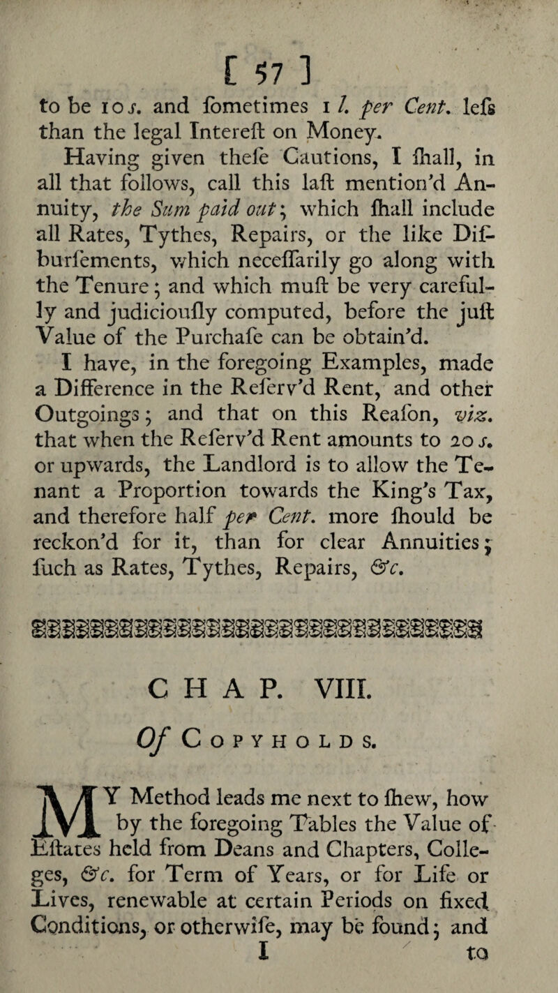 to be lOi. and fomctimes i /. per Cent, lefs than the legal Intereft on Money. Having given thele Cautions, I Ihall, in all that follows, call this laft mention'd An¬ nuity, the Sum paid outwhich lhail include all Rates, Tythes, Repairs, or the like Dif- burfements, v/hich neceffarily go along with the Tenure; and which muft be very careful¬ ly and judicioufly computed, before the juft Value of the Purchafe can be obtain'd. I have, in the foregoing Examples, made a Difference in the Referv'd Rent, and other Outgoings; and that on this Reaibn, viz. that when the Referv'd Rent amounts to los. or upwards, the Landlord is to allow the Te¬ nant a Proportion towards the King's Tax, and therefore half per Cent, more Ihould be reckon'd for it, than for clear Annuities j fuch as Rates, Tythes, Repairs, &c. CHAR VIII. Of Copyholds. « My Method leads me next to fliew, how by the foregoing Tables the Value of- Eftates held from Deans and Chapters, Colle¬ ges, &c. for Term of Years, or for Life or Lives, renewable at certain Periods on fixed Conditions, or otherwife, may be found 3 and I ^ to