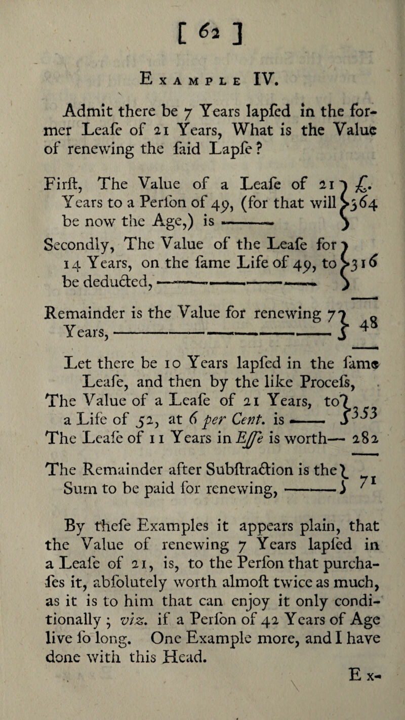 [ ] Example IV. \ Admit there be 7 Years lapfed in the for¬ mer Leale of 21 Years, What is the Value of renewing the faid Lapft ? Firft, The Value of a LeaJfe of 21 Years to a Perfon of 4p, (for that will be now the Age,) is --— Secondly, The Value of the Leale for 14 Years, on the fame Life of 4p, to ^^16 be deducted, ———-— --- ) Remainder is the Value for renewing 70 « Years,-——  ,-j ^ Let there be 10 Years lapfed in the fame Leafe, and then by the like Proceft, The Value of a Leafe of 21 Years, to7 a Life of 52, at d fer Cent, is —— The Leale of 11 Years in EJfe is worth— 282 The Remainder after Subftraftion is the^ Sum to be paid for renewing,-i By thefe Examples it appears plain, that the Value of renewing 7 Years lapled in a Leafe of 21, is, to the Perfon that purcha- fes it, abfolutely worth almoll twice as much, as it is to him that can enjoy it only condi¬ tionally ; viz. if a Perfon of 42 Years of Age live fo long. One Example more, and I have done with this Head.