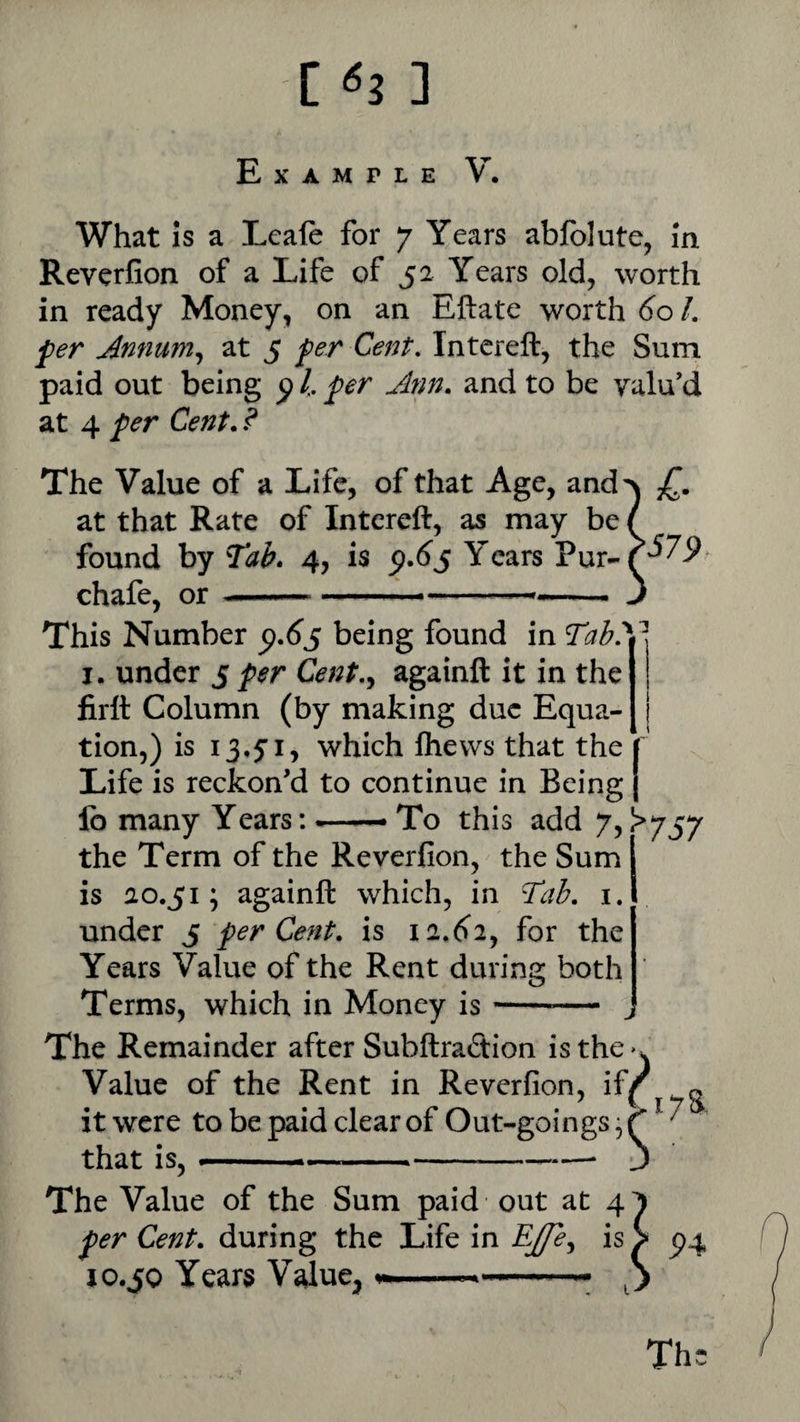 Example V. What is a Leale for 7 Years abfolute, in Reverfion of a Life of 52 Years old, worth in ready Money, on an Eftate worth 60 /. fer Annum^ at 5 fer Cent. Intereft, the Sum paid out being ^ /. per Ann. and to be valu’d at 4 per Cent. ? The Value of a Life, of that Age, and\ at that Rate of Intcreft, as may be / found by Tab. 4, is <9.^5 Years chafe, or .— ^.... J This Number ^.6s being found in Tab.y I. under 5 per Cent.y againft it in the firft Column (by making due Equa¬ tion,) is 13,5:1, which Ihews that the j Life is reckon’d to continue in Being ( fo many Years: To this add 7, ^^757 the Term of the Reverfion, the Sum is 20.51; againft which, in Tab. i. under 5 per Cent, is 12.6^2, for the Years Value of the Rent during both Terms, which in Money is The Remainder after Subftradion isthe>w Value of the Rent in Reverfion, if^ - it were to be paid clear of Out-goings, ^ that is, --—• The Value of the Sum paid out at 4 per Cent, during the Life in is > ^4 10.50 Years V^ue^,.— Th: