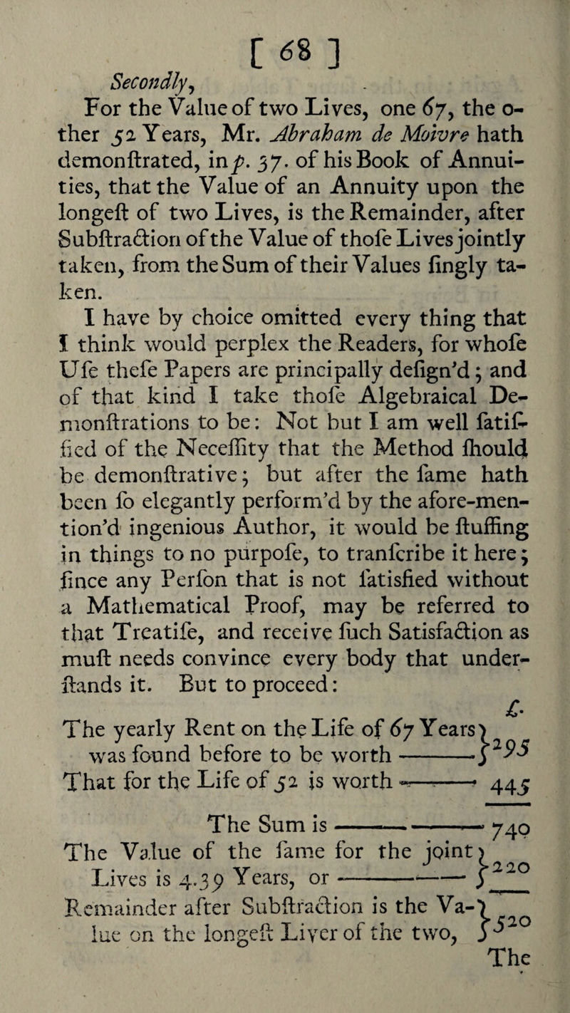 Secondly^ For the Value of two Lives, one ^7, the o- ther 52 Years, Mr. jdbraham de Moivre hath demonftrated, in^. 37. of his Book of Annui¬ ties, that the Value of an Annuity upon the longeft of two Lives, is the Remainder, after Subftraftion of the Value of thole Lives jointly taken, from the Sum of their Values fingly ta¬ ken. I have by choice omitted every thing that I think would perplex the Readers, for whofe Ufe thefe Papers are principally delign'd; and of that kind I take thole Algebraical De- monftrations to be: Not but I am well fatit- lied of the Neceffity that the Method fliouldi be demonftrative; but after the fame hath been lb elegantly perform'd by the afore-men- tion'd ingenious Author, it would be fluffing in things to no purpofe, to tranferibe it here; flnee any Perfon that is not fatislied without a Mathematical Proof, may be referred to that Treatife, and receive flich Satisfaftion as mull needs convince every body that under- flands it. But to proceed: The yearly Rent on the Life of ^7 Years w^as found before to be worth- That for the Life of 52 is worth ^^ 445 The Sum is-- The Value of the fame for the joint Lives is 4.3p Years, or --—— Remainder after Subftradion is the Va¬ lue OR the iongefl Liver of the two. 74P The ♦