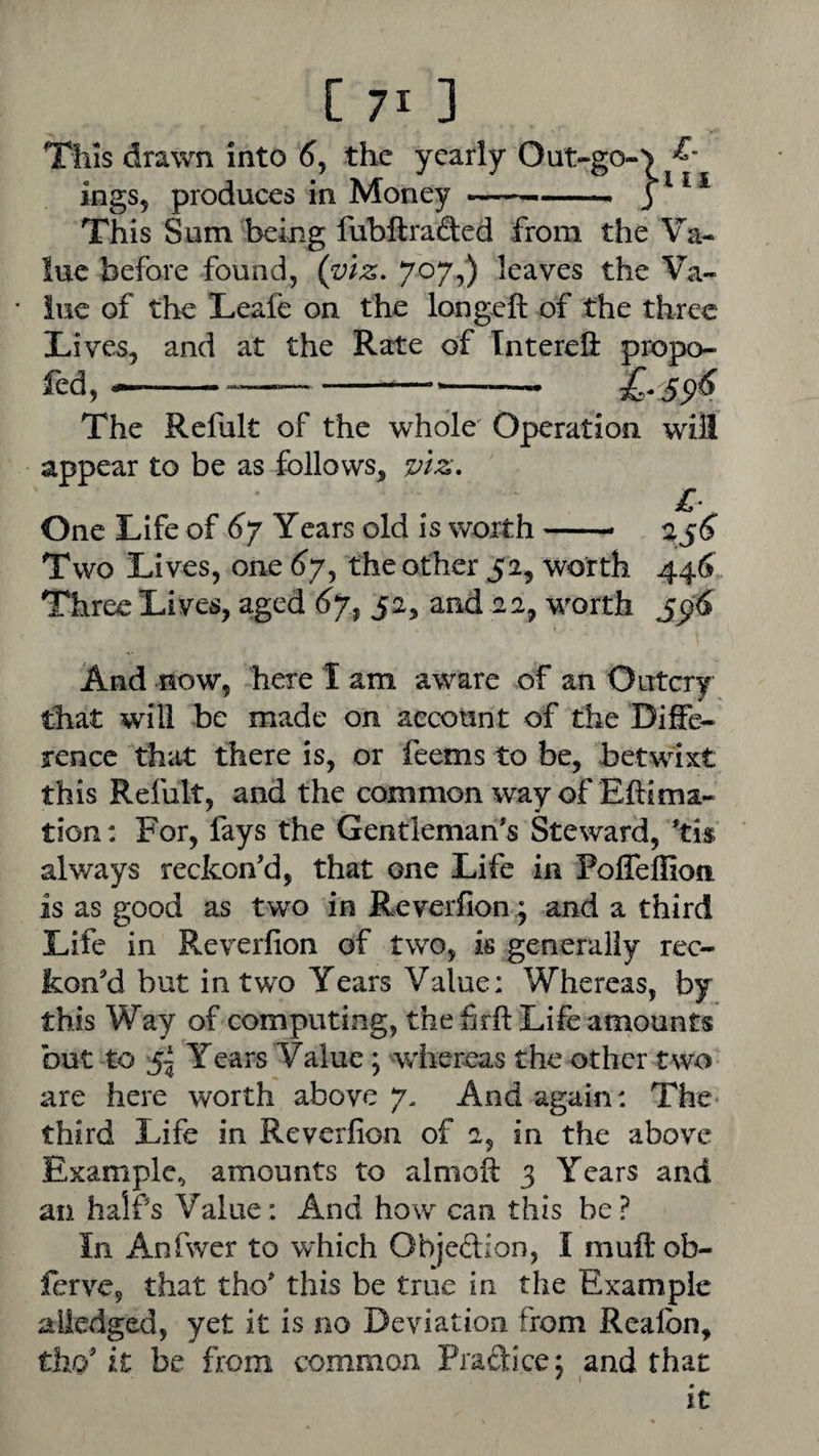 This drawn into 6j the yearly Out-go-^ ings, produces in Money -- j * ^ This Sum being fubftraded from the Va¬ lue before found, (viz. 707,) leaves the Va- * luc of the Teafe on the longeft of the three Lives, and at the Rate of IntereU: propo- fed, --£-59^ The Refult of the whole' Operation will appear to be as £3llovvs, viz. ^ r . ^ One Life of 67 Years old is worth-- 2^6 Two Lives, one (^7, the other 52, worth 446 Three Lives, aged 52, and 22, worth And now, here I am aware of an Outcry that will be made on account of the Diffe¬ rence that there is, or feems to be, betwixt this Refult, and the common way of Eftima- tion: For, fays the Gentleman's Steward, 'tis always reckon'd, that one Life in Poffeffion is as good as two in Reverfion; and a third Life in Reverfion of two, is generally rec¬ kon'd but in two Years Value: Whereas, by this Way of computing, the firfi: Life amounts but to 5^ Years Value; wher^^as the other two are here worth above 7, And again: The^ third Life in Reverfion of a, in the above Example^ amounts to almoft 3 Years and an half's Value: And how can this be? In Anfwer to which Objedion, I muftob- ferve, that tho' this be true in the Example alledged, yet it is no Deviation from Realbn, tho' it be from common Praftice; and that it