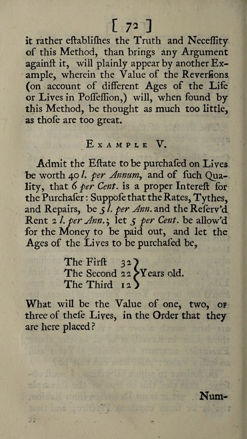 it rather eftabliflies the Truth and Neceflity of this Method, than brings any Argument againtt it, will plainly appear by another Ex¬ ample, wherein the Value of the Reverfions (on account of different Ages of the Life or Lives in PofTeffion,) will, when found by this Method, be thought as much too little, as thofe are too great. Example V. Admit the Eftate to be purchafed on Lives be worth 40 /. fer Annum^ and of fuch Qua¬ lity, that (y per Cent, is a proper Intereft for the Purchaler: Suppble that the Rates, Tythes, and Repairs, be 5 /. per Ann. and the Referv^d Rent 2 1. per Ann.:, let 5 per Cent, be allowed for the Money to be paid out, and let the Ages of the Lives to be purchafed be, TheFirft 32^ The Second 22^Years old. The Third 12 > What will be the Value of one, two, or three of thefe Lives, in the Order that they are here placed ? Num-