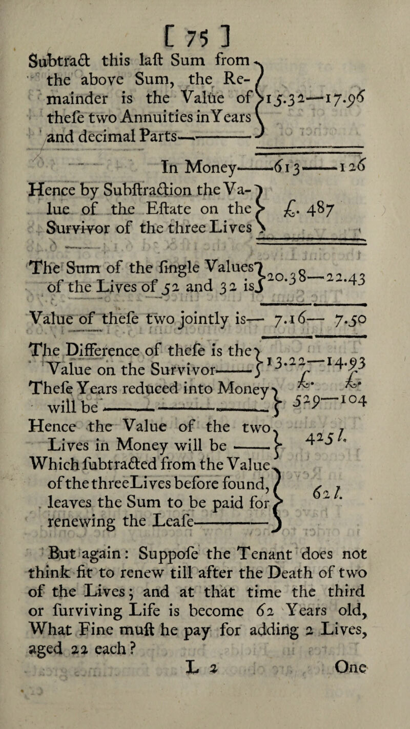 Sttbtraft this laft Sum from^ • the above Sum, the^ Re- / mainder is the Valbe ofSi5.3i— thefe two Annuities in Years \ ' and decimal Parts—- In Money—^ 13— — ia<5 Hence by Subftraftion the Va-1 lue of the Eftate on theV 487 Survivor of the three Lives > < \ .1 ^ The'Sum of the fmgle Values-J of the Lives of 52 and 32 isj Value of thefe two jointly is— 7.16— 7.50 I % 4> The Difference of thefe is the Value on the Survivor^-- Thefe Years reduced into Monev*) • will be--:} Hence the Value of the two Lives in Money will be -- Which fubtrafted from the Value of the threeLi ves before found, . leaves the Sum to be paid for renewing the Leafe- / But'again: Suppofe the Tenant does not think fit to renew till after the Death of two of the Lives; and at that time the third or furviving Life is become 62 Years old. What Fine muft he pay for adding 2 Lives, aged 22 each? L One