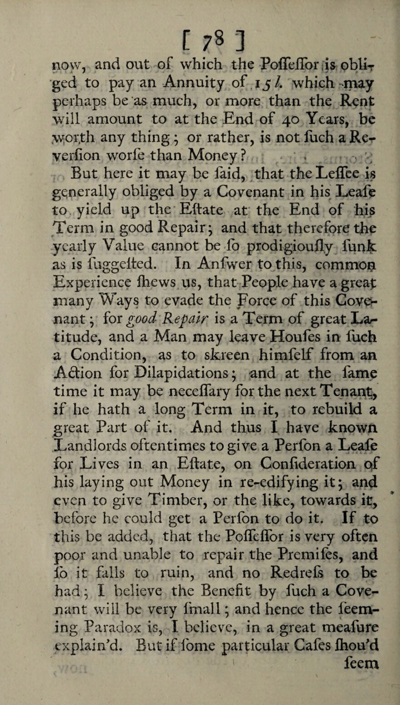 now, and out of which the PoffelToriis oblir •ged to pay an Annuity of 15 /. which -may perhaps be as much, or more than the Rent will amount to at the End of 40 Years, be .wor.th any thing; or rather, is not fuch a Re^ verfion worfe than Money ? . « \ But here it may be faid, .that theLeflee is generally obliged by a Covenant in his Leafe to yield up the Eftate at the End of his Term in good Repair; and that therefore th^ yearly Value cannot be fo prodigioufly funfc as is iuggelted. In Anfwer to this, commoi^i Experience Ihews us, that People have a great many Ways to evade the Force of this Gov0- nant; for good Repair is a Term of great La^ titude, and a Man may leave Houfes in fuch a Condition, as to skreen himfelf from an Adion for Dilapidations; -and at the fame time it may be necelfary for the next Tenant, if he hath a long Term in it, to rebuild a great Part of it. And thus I have known Landlords oftentimes to give a Perfon a Leafe for Lives in an Eftate, on Confideration qf his laying out Money in re-edifying it; and even to give Timber, or the like, towards it, before he could get a Perfon to do it. If to this be added, that the Pofleflbr is very often poor and unable to repair the Premifes, and lb it falls to ruin, and no Redrefs to be had; I believe the Benefit by fuch a Cove¬ nant will be very fmall; and hence the feen>- ing Paradox is, I believe, in a great meafure explain'd. But if fome particular Cafes fliou'd feem