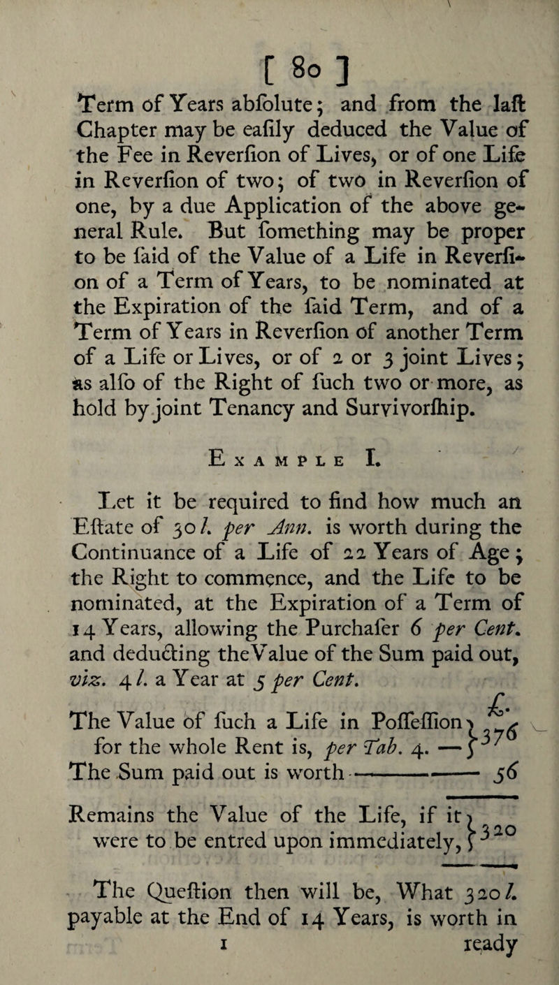 [ 8o] Term of Years ablblute; and from the laft Chapter maybe eafily deduced the Value of the Fee in Reverlion of Lives^ or of one Life in Reverfion of two; of two in Reverfion of one, by a due Application of the above ge¬ neral Rule. But fomething may be proper to be faid of the Value of a Life in Reverfi¬ on of a Term of Years, to be nominated at the Expiration of the faid Term, and of a Term of Years in Reverfion of another Term of a Life or Lives, or of a or 3 joint Lives; as alfo of the Right of fuch two or more, as hold by joint Tenancy and Survivorlhip. Example L ^ IvCt it be required to find how much an Eftate of 30/. per Ann, is worth during the Continuance of a Life of 22 Years of Age ; the Right to commence, and the Life to be nominated, at the Expiration of a Term of 14 Years, allowing the Purchafer 6 per Cent. and deducing the Value of the Sum paid out, viz, 4 /. a Year at 5 per Cent, /. The Value of fuch a Life in Poffellion^ ^ for the whole Rent is, per Tab, 4. —3 The-Sum paid out is worth---- ^6 Remains the Value of the Life, if it) ' > % 20 were to be entred upon immediately, The Queftion then will be. What 320/. payable at the End of 14 Years, is worth in I