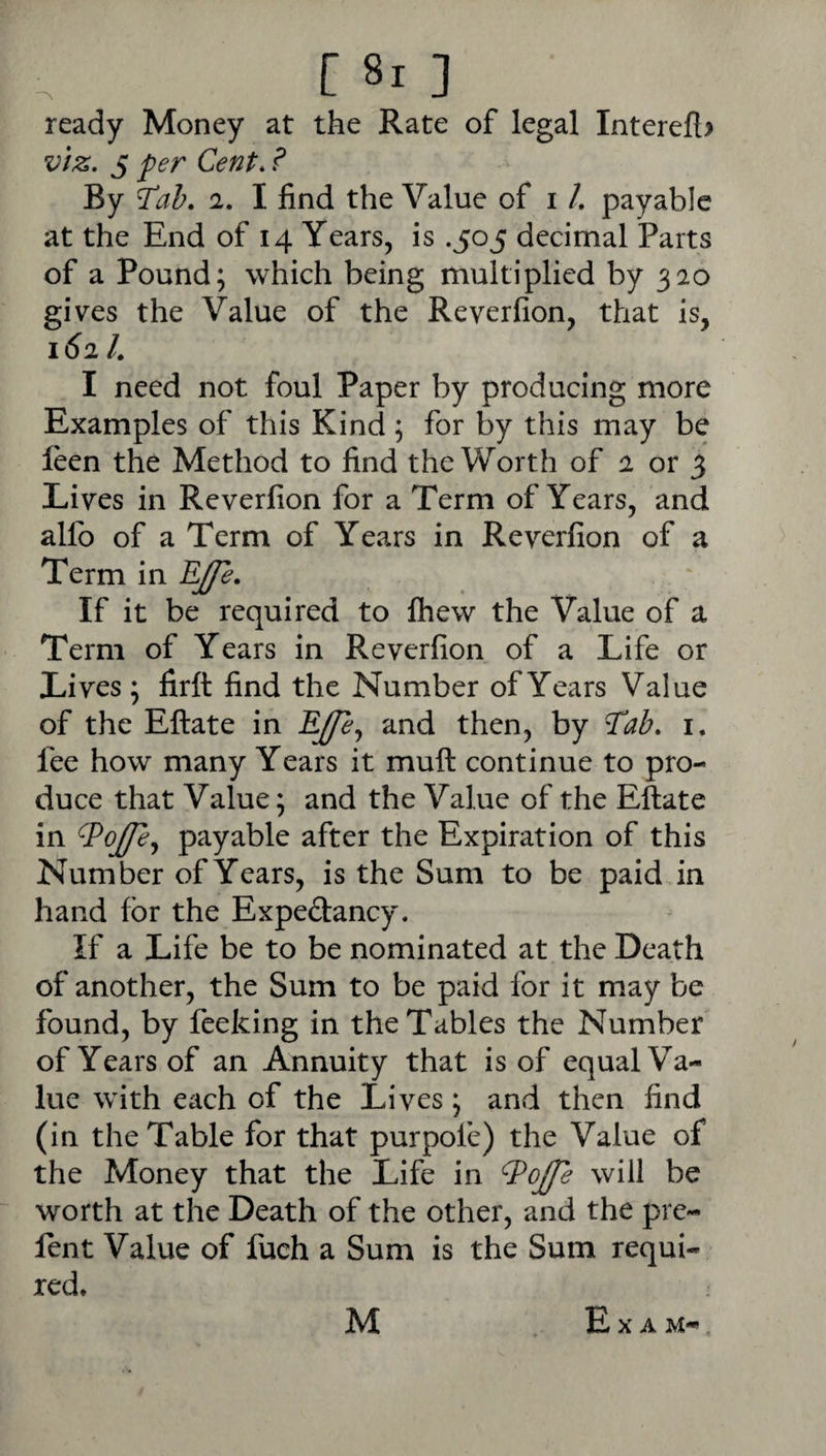 r [ 8i ] ready Money at the Rate of legal Intereft? v/z. 5 fer Cent. ? By 2. I find the Value of i /. payable at the End of 14 Years, is .505 decimal Parts of a Pound; which being multiplied by 320 gives the Value of the Reverfion, that is, 162 L I need not foul Paper by producing more Examples of this Kind; for by this may be leen the Method to find the Worth of 2 or 3 Lives in Reverfion for a Term of Years, and allb of a Term of Years in Reverfion of a Term in If it be required to fhew the Value of a Term of Years in Reverfion of a Life or Lives ; firft find the Number of Years Value of the Eftate in and then, by 7ab. i. fee how many Years it mull continue to pro¬ duce that Value; and the Value of the Eftate in ^ojfe^ payable after the Expiration of this Number of Years, is the Sum to be paid in hand for the Expedancy. If a Life be to be nominated at the Death of another, the Sum to be paid for it may be found, by feeking in the Tables the Number of Years of an Annuity that is of equal Va¬ lue with each of the Lives; and then find (in the Table for that purpofe) the Value of the Money that the Life in will be worth at the Death of the other, and the pre¬ fen t Value of fuch a Sum is the Sum requi¬ red* Exam-*, M