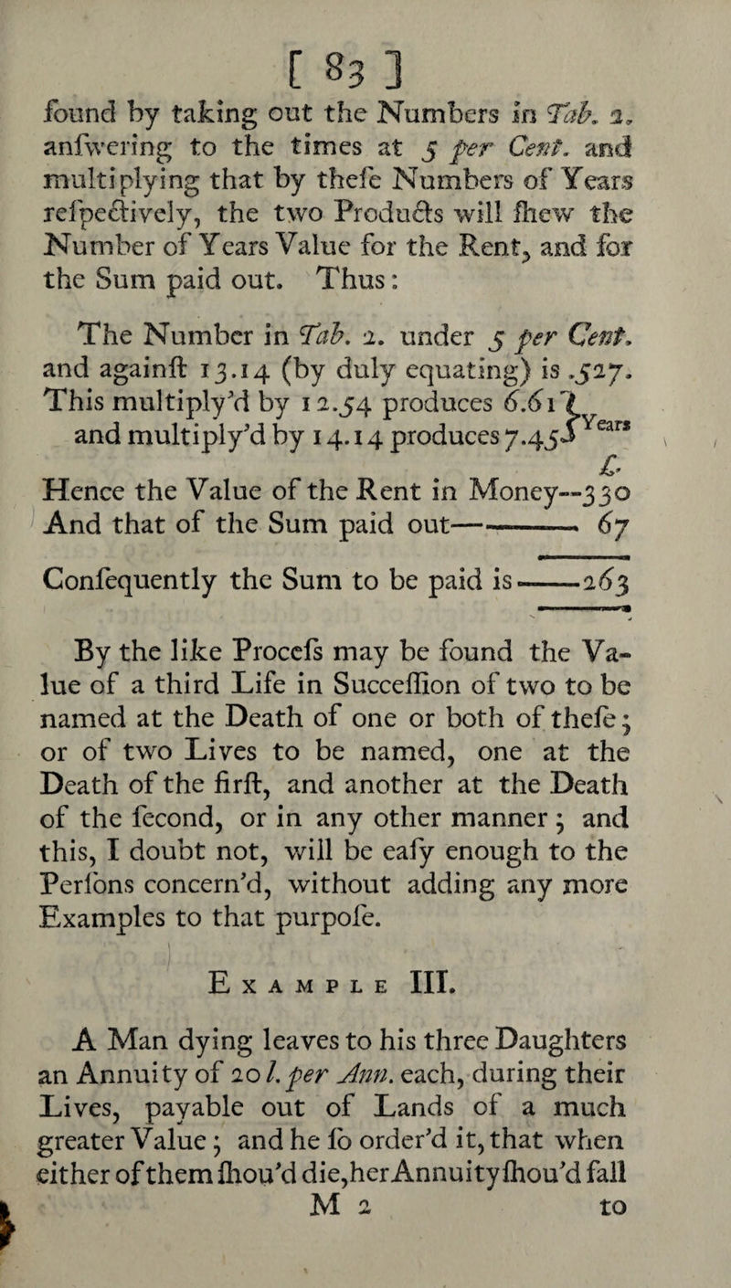 found by taking out the Numbers in Tab, 2. anfwerfng to the times at 5 fer Cent, and multiplying that by thefe Numbers of Years refpeftively, the two Produfts will fliew the Number of Years Value for the Rent^ and for the Sum paid out. Thus: The Number in Tab, 2, under 5 per Cent, and againft 13.14 (by duly equating) is .527. This multiply'd by 12.54 produces 6,6i\ and multiply'd by 14.14 produces 7.45*^^^” Hence the Value of the Rent in Money—330 And that of the Sum paid out-- 6y Confequently the Sum to be paid is-26^ By the like Proccls may be found the Va¬ lue of a third Life in Succeffion of two to be named at the Death of one or both of thele; or of two Lives to be named, one at the Death of the firft, and another at the Death of the fecond, or in any other manner ; and this, I doubt not, will be eafy enough to the Perlbns concern'd, without adding any more Examples to that purpofe. Example III. A Man dying leaves to his three Daughters an Annuity of 10 Lper Ami. each, during their Lives, payable out of Lands of a much greater Value; and he lb order'd it, that when cither of them Ihou'd die,her Annuity Ihou'd fall M 2 to / \