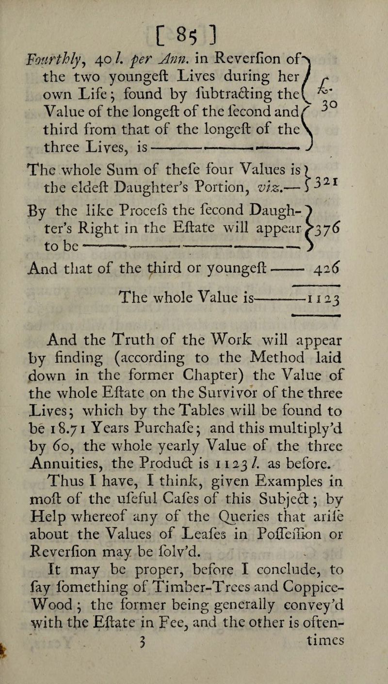 Fourthly^ 40 /. Ann. in Reverfion of the two youngeft Lives during her own Life; found by fubtrading the Value of the longeft of the fecond and third from that of the longeft of the three Lives, is-. The .whole Sum of thefe four Values is the eldeft Daughter's Portion, viz,— By the like Procels the fecond Daugh¬ ter’s Right in the Eftate will appear to be------ And that of the i^hd or youngeft- The whole Value is- 321 7^ 426 1123 And the Truth of the Work will appear by finding (according to the Method laid down in the former Chapter) the Value of the whole Eftate on the Survivor of the three Lives; which by the Tables will be found to be 18.71 Years Purchafe; and this multiply’d by 6^0, the whole yearly Value of the three Annuities, the Produd is 1123 /. as before. Thus I have, I think, given Examples in moft of the ufeful Cafes of this Subjed; by Help whereof any of the Queries that arile about the Values of Leafes in Pofleilion or Reverfion may be folv’d. It may be proper, before I conclude, to fay Ibmething of Timber-Trees and Coppice- Wood ; the former being generally convey’d with the Eftate in Fee, and the other is often- } times