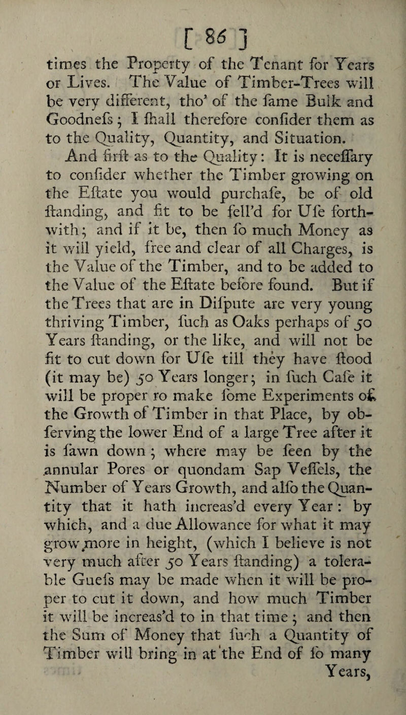 times the Property of the Tenant for Years or Lives. The Value of Timber-Trees will be very different, tho of the fame Bulk and Goodnefs; I fhall therefore confider them as to the Quality, Quantity, and Situation. And lirft as to the Quality: It is neceffary to confider whether the Timber growing on the Eftate you would purchafe, be of old Handing, and fit to be felfd for Ufe forth¬ with ; and if it be, then fo much Money as it will yield, free and clear of all Charges, is the Value of the Timber, and to be added to the Value of the Eftate before found. But if the Trees that are in Difpute are very young thriving Timber, fuch as Oaks perhaps of 50 Years Handing, or the like, and will not be fit to cut dowm for Ufe till they have flood (it may be) 50 Years longer; in fuch Cafe it will be proper ro make Ibme Experiments o£ the Grow^th of Timber in that Place, by ob- ferviug the lower End of a large Tree after it is fawn down ; wftere may be leen by the .annular Pores or quondam Sap VelTels, the Number of Years Growth, and allb the Quan¬ tity that it hath increas'd every Year : by which, and a due Allowance for what it may grow\more in height, (which I believe is not very much after 50 Years ftanding) a tolera¬ ble Guefs may be made when it will be pro¬ per to cut it down, and how much Timber it will be increas'd to in that time ; and then the Sum of Money that fuch a Quantity of Timber will bring in at the End of lb many Years,