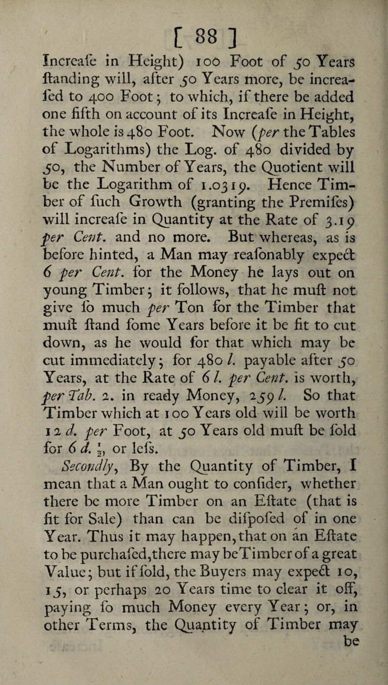 Incrcafc m Height) loo Foot of 50 Years Handing will, after 50 Years more, be increa- fed to 400 Foot; to which, if there be added one fifth on account of its Increafe in Height, the whole is 480 Foot. Now {per the Tables of Logarithms) the Log. of 480 divided by 50, the Number of Years, the Quotient will be the Logarithm of 1.03 ip. Hence Tim¬ ber of fuch Growth (granting the Premifes) will increafe in Quantity at the Rate of 3.1 (> per Cent, and no more. But whereas, as is before hinted, a Man may realbnably expect 6 per Cent, for the Money he lays out on young Timber; it follows, that he muft not give lb much per Ton for the Timber that muft Hand fome Years before it be fit to cut down, as he would for that which may be cut immediately; for 480 /. payable after 50 Years, at the Rate of 61. per Cent, is worth, per Tab. 1, in ready Money, ajp /. So that Timber which at 100 Years old will be worth 11 d, per Foot, at 50 Years old muft be fold for 6 d. 5, or lefs. Secondly.^ By the Quantity of Timber, I mean that a Man ought to confider, whether there be more Timber on an Eftate (that is fit for Sale) than can be difpofed of in one Year. Thus it may happen,that on an Eftate to be purchafed,there may beTimber of a great Value; but if fold, the Buyers may exped 10, 15, or perhaps 20 Years time to clear it off, paying fo much Money every Year; or, in other Terms, the Quantity of Timber may be
