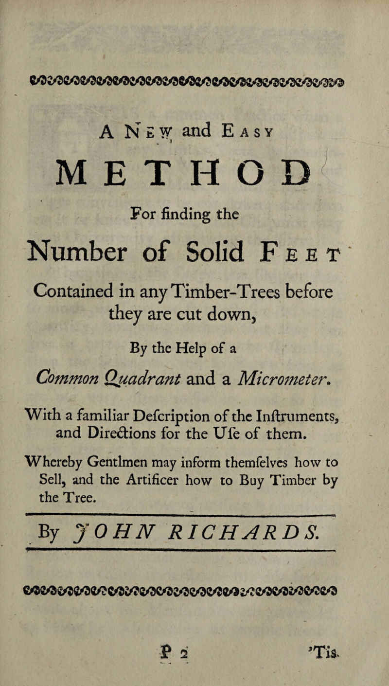 A N E F and Easy .1 METHOD^ For finding the Number of Solid Feet Contained in any Timber-Trees before they are cut down, By the Help of a Common Quadrant and a Micrometer. / With a familiar Defcriptlon of the Inftruments, and Dirediions for the Ufe of them. Whereby Gentlmen may inform themfelvcs how to Sell, and the Artificer how to Buy Timber by the Tree. By JOHN RICHARDS.