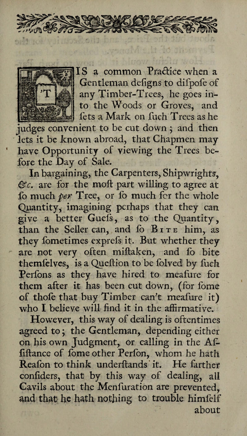 IS a common Pradice when a Gentleman defigns to difpofe of any Timber-Trees, he goes in¬ to the Woods or Groves, and fets a Mark on fuch Trees as he judges convenient to be cut down ; and then lets it be known abroad, that Chapmen may have Opportunity of viewing the Trees be¬ fore the Day of Sale. In bargaining, the Carpenters, Shipwrights, &c. are for the moft part willing to agree at lb m\xch per Tree, or lb much for the whole Quantity, imagining perhaps that they can give a better Guels, as to the Quantity, than the Seller can, and lb Bite him, as they Ibmetimes exprefs it. But whether they are not very often miftaken, and lb bite themfelvcs, is a Queftion to be Iblved by fuch Perfons as they have hired to meafure for them after it has been cut down, (for fome of thole that buy Timber can't meafure it) who I believe will find it in the affirmative. However, this way of dealing is oftentimes agreed to; the Gentleman, depending either on his own Judgment, or calling in the Al- liftance of Ibme other Perlbn, whom he hath Reafon to think underftands ‘ it. He farther confiders, that by this way of dealing, all Cavils about the Menfuration are prevented, and that he hath nothing to trouble himfelf about