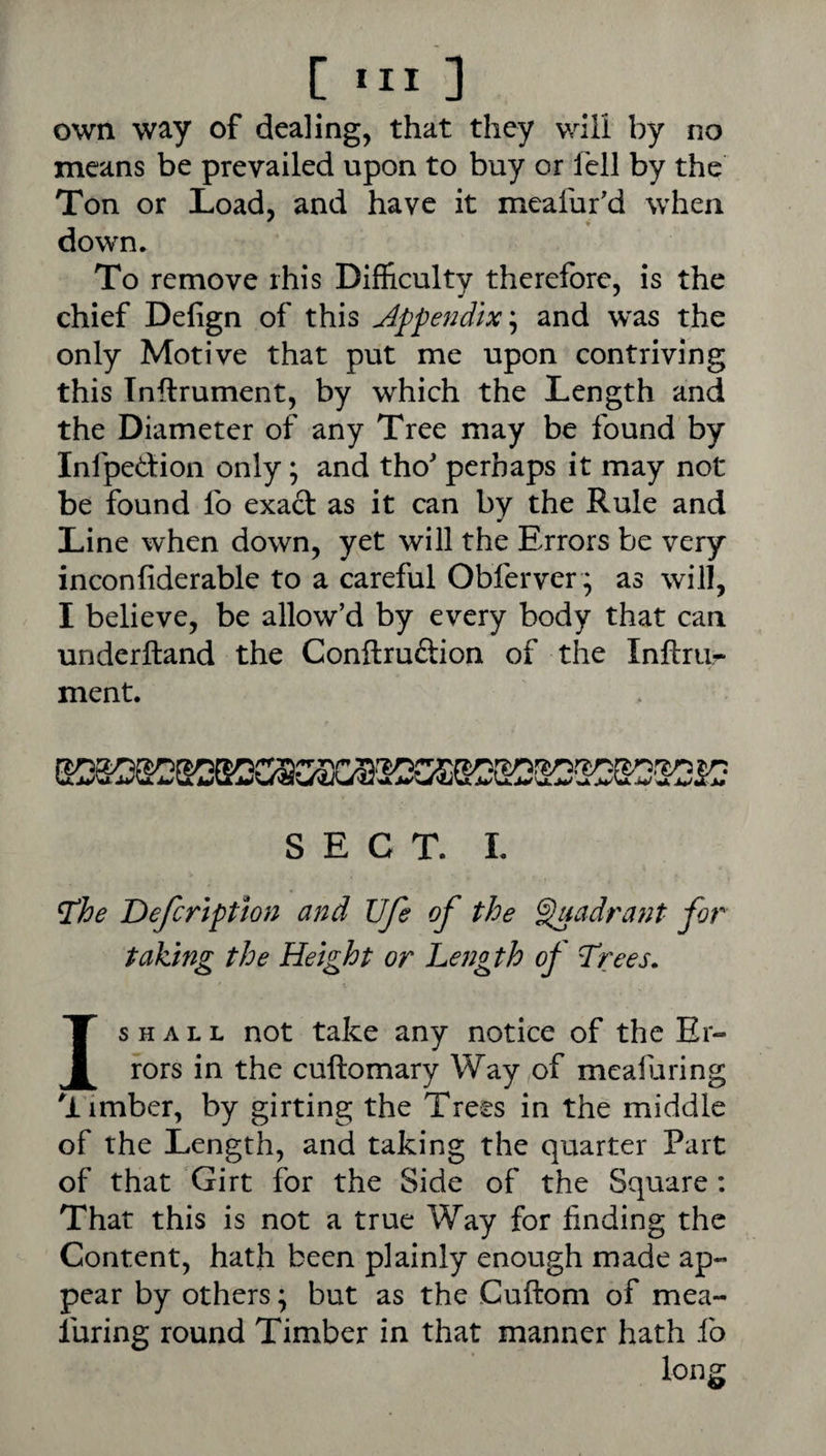 [ 3 own way of dealing, that they will by no means be prevailed upon to buy or fell by the Ton or Load, and have it meafur'd when down. To remove rhis Difficulty therefore, is the chief Defign of this Appendixand w^as the only Motive that put me upon contriving this Tnftrument, by which the Length and the Diameter of any Tree may be found by Infpedion only; and tho perhaps it may not be found fo exact as it can by the Rule and Line when down, yet will the Errors be very inconfiderable to a careful Obferver; as will, I believe, be allow’d by every body that can underlland the Conftruftion of the Inftnir ment. SECT. L ^he Defcriptlon and life of the ^a dr ant for taking the Height or Length of Trees. Is H A L L not take any notice of the Er¬ rors in the cuftomary Way of meafiaring ^limber, by girting the Trees in the middle of the Length, and taking the quarter Part of that Girt for the Side of the Square : That this is not a true Way for finding the Content, hath been plainly enough made ap¬ pear by others; but as the Cuftom of mea- luring round Timber in that manner hath fo long
