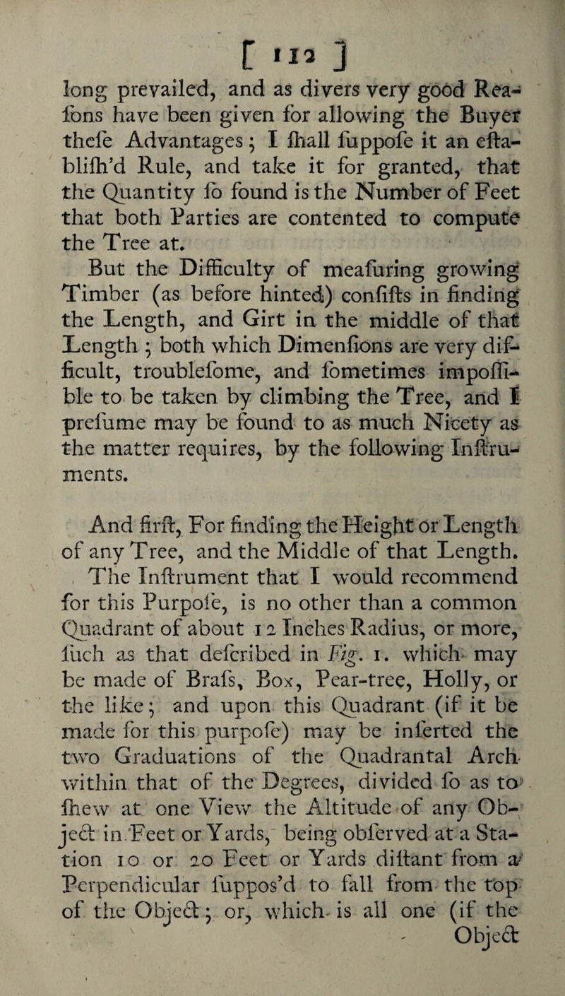 113 J long prevailed, and as divers very good Rea- fons have been given for allowing the Buyer thcfe Advantages; I fliall fuppofe it an efta- blilh'd Rule, and talce it for granted, that the Quantity lb found is the Number of Feet that both Parties are contented to compute the Tree at. But the Difficulty of meafiiring growing Timber (as before hinted) confifts in finding the Length, and Girt in the middle of that Length ; both which Dimenfions are very dif¬ ficult, troublefome, and Ibmetimes impoffi- ble to-be taken by climbing the Tree, and I prefume may be found to as much Nicety as the matter requires, by the following Inflfru- ments. And firft. For finding the Height or Length of any Tree, and the Middle of that Length. , The Inftrument that I would recommend for this Purpoi'e, is no other than a common Quadrant of about 12 Inches Radius, or more, luch as that defcribcd in Fig, 1, which-may be made of Brafs, Box, Pear-tree, Holly, or the like; and upon this Quadrant (if it be made for this purpofc) may be inferted the two Graduations of the Quadrantal Arch within that of the Degrees, divided fo as to fhew at one View the Altitude of any Ob-; ject in'Feet or Yards, being obferved at a Sta¬ tion 10 or 20 Feet or Yards dittant from a/ Perpendicular fuppos’d to fall from the top- of the Objeft: or, which'is all one (if the ' ' Objed: