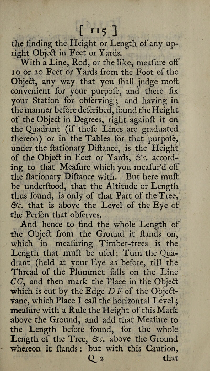 the finding the Height or Length of any up¬ right Objeft in Feet or Yards. With a Line, Rod, or the like, meafure off 10 or ao Feet or Yards from the Foot of the Objeft, any way that you fhall judge moft convenient for your purpofe, and there fix your Station for obferving; and having in the manner before delcribed, found the Height of the Objeft in Degrees, right againft it on the Quadrant (if thofe Lines are graduated thereon) or in the Tables for that purpofe, under the ftationary Diftance, is the Height of the Objeft in Feet or Yards, &c. accord¬ ing to that Meafure which you meafur'd off the ftationary Diftance with. But here muft be underftood, that the Altitude or Length thus found, is only of that Part of the Tree, &c. that is above the Level of the Eye of the Perfon that obferves. And hence to find the whole Length of the Objeft from the Ground it ftands on, which in mcafiiring Timber-trees is the Length that muft be ufed: Turn the Qua¬ drant (held at your Eye as before, till the Thread of the Plummet falls on the Line CG, and then mark the Place in the Objeft which is cut by the Edge D F of the Objeft- vane, which Place I call the horizontal Level; meafure with a Rule the Height of this Mark above the Ground, and add that Meafure to the Length before found, for the whole Length of the Tree, above the Ground ' whereon it ftands: but with this Caution, Q^ 2 that