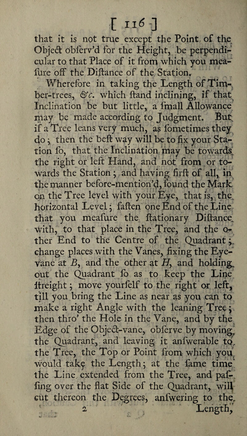 E that it is not true except the Point of the Objed obferv'd for the Height, be perpendi^* cular to that Place of it from which you mea- lure off the Diftance of the Station. Wherefore in taking the Length of Tim¬ ber-trees, &c, which Hand inclining, if that Inclination be but little, a fmall Allowance may be made according to Judgment. But if a Tree leans very much, a5 fometimes they do y then the beft way will be to fix your Sta¬ tion fo, that the Inclination may be towards^ the right or left Hand, and not from or to¬ wards the Station ; and having firft of all, in the manner before-mention'd, found the Mark on the Tree level with your Eye, that is, the,, horizontal Level; fallen one End of the Line that you meafure the ftationary Diftance^ with, to that place in the Tree, and the Or ther End to the Centre of the Quadrant ;, change places with the Vanes, fixing the Eye- vane at B, and the other at Hy and holdings out the Quadrant lb as to keep the Line Itreight; move yourfelf to the right or left, till you.bring the Line as near as you can to make a right Angle with the leaning Tree; then thro’ the Hole in the Vane, and by the Edge of the Obje£l-vane, oblerve by moving^ the Quadrant, and leaving it anfwerable to, the Tree, the Top or Point from which you^ would tak^ the Length; at the fame time' the Line extended from the Tree, and pal- fing over the flat Side of the Quadrant, will cut thereon the Degrees, anfwering to the. ' , 2 Length,'