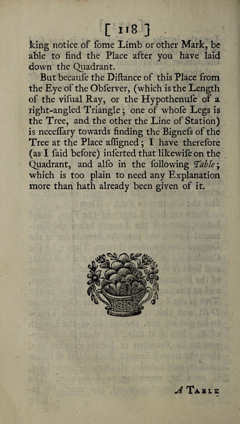 C I«8 } , king notice of fbme Limb or other Mark, be able to find the Place after you have laid down the Quadrant. But becaufe the DIftance of this Place from the Eye of the Obferver, (which is the Length of the vifual Ray, or the Hypothenufe of a right-angled Triangle; one of whole Legs is the Tree, and the other the Line of Station) is necelTary towards finding the Bignefs of the Tree at the Place affigned; I have therefore (as I faid before) inferred that likewife on the ^adrant, and alfo in the following ^ahle^y which is too plain to need any Explanation more than hath already been given of it. Table